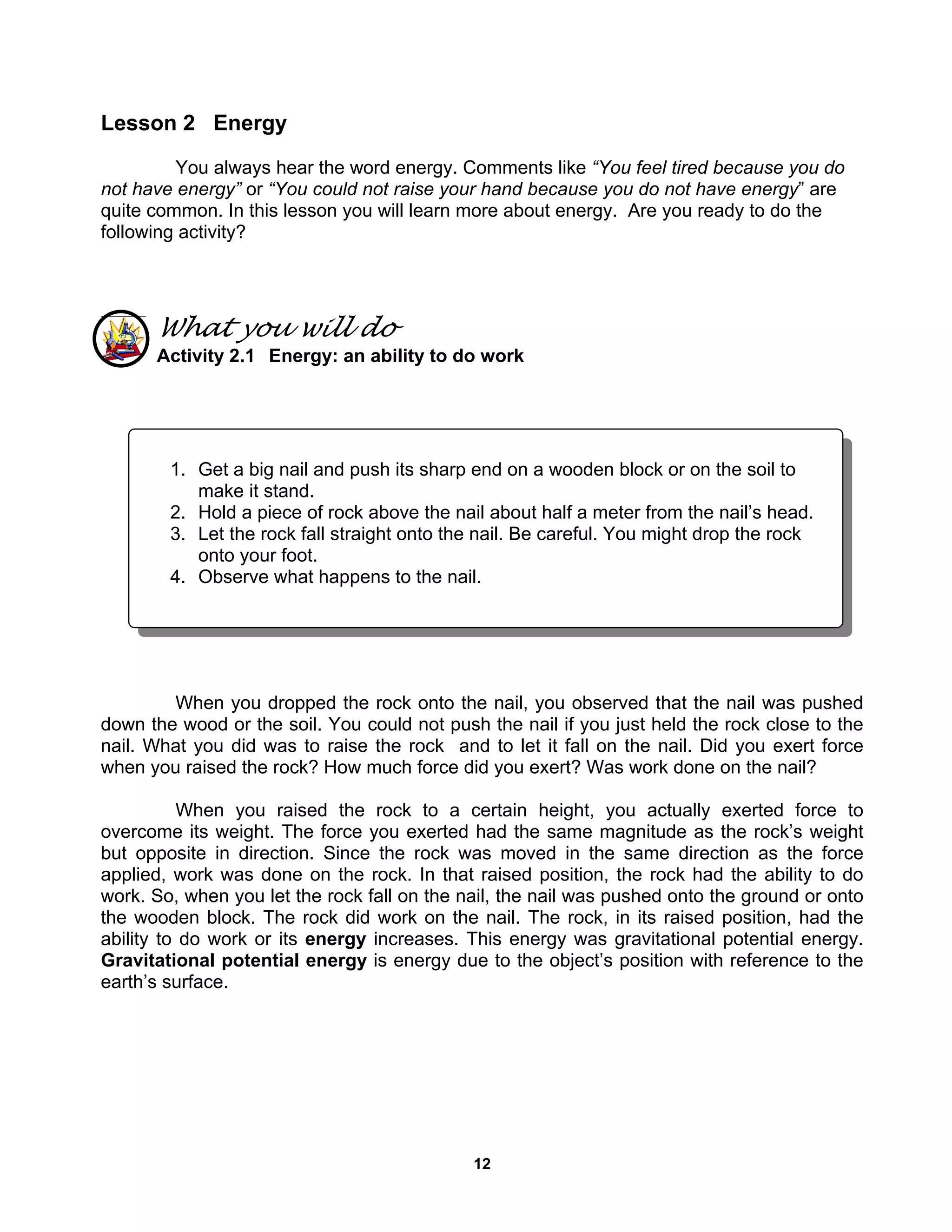 12
Lesson 2 Energy
You always hear the word energy. Comments like “You feel tired because you do
not have energy” or “You could not raise your hand because you do not have energy” are
quite common. In this lesson you will learn more about energy. Are you ready to do the
following activity?
What you will do
Activity 2.1 Energy: an ability to do work
When you dropped the rock onto the nail, you observed that the nail was pushed
down the wood or the soil. You could not push the nail if you just held the rock close to the
nail. What you did was to raise the rock and to let it fall on the nail. Did you exert force
when you raised the rock? How much force did you exert? Was work done on the nail?
When you raised the rock to a certain height, you actually exerted force to
overcome its weight. The force you exerted had the same magnitude as the rock’s weight
but opposite in direction. Since the rock was moved in the same direction as the force
applied, work was done on the rock. In that raised position, the rock had the ability to do
work. So, when you let the rock fall on the nail, the nail was pushed onto the ground or onto
the wooden block. The rock did work on the nail. The rock, in its raised position, had the
ability to do work or its energy increases. This energy was gravitational potential energy.
Gravitational potential energy is energy due to the object’s position with reference to the
earth’s surface.
1. Get a big nail and push its sharp end on a wooden block or on the soil to
make it stand.
2. Hold a piece of rock above the nail about half a meter from the nail’s head.
3. Let the rock fall straight onto the nail. Be careful. You might drop the rock
onto your foot.
4. Observe what happens to the nail.
 