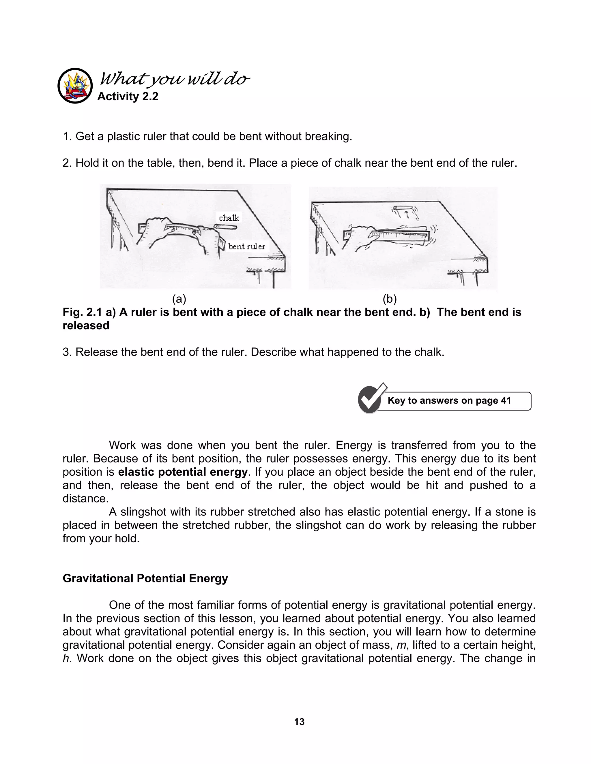 13
What you will do
Activity 2.2
1. Get a plastic ruler that could be bent without breaking.
2. Hold it on the table, then, bend it. Place a piece of chalk near the bent end of the ruler.
(a) (b)
Fig. 2.1 a) A ruler is bent with a piece of chalk near the bent end. b) The bent end is
released
3. Release the bent end of the ruler. Describe what happened to the chalk.
Work was done when you bent the ruler. Energy is transferred from you to the
ruler. Because of its bent position, the ruler possesses energy. This energy due to its bent
position is elastic potential energy. If you place an object beside the bent end of the ruler,
and then, release the bent end of the ruler, the object would be hit and pushed to a
distance.
A slingshot with its rubber stretched also has elastic potential energy. If a stone is
placed in between the stretched rubber, the slingshot can do work by releasing the rubber
from your hold.
Gravitational Potential Energy
One of the most familiar forms of potential energy is gravitational potential energy.
In the previous section of this lesson, you learned about potential energy. You also learned
about what gravitational potential energy is. In this section, you will learn how to determine
gravitational potential energy. Consider again an object of mass, m, lifted to a certain height,
h. Work done on the object gives this object gravitational potential energy. The change in
Key to answers on page 41
 