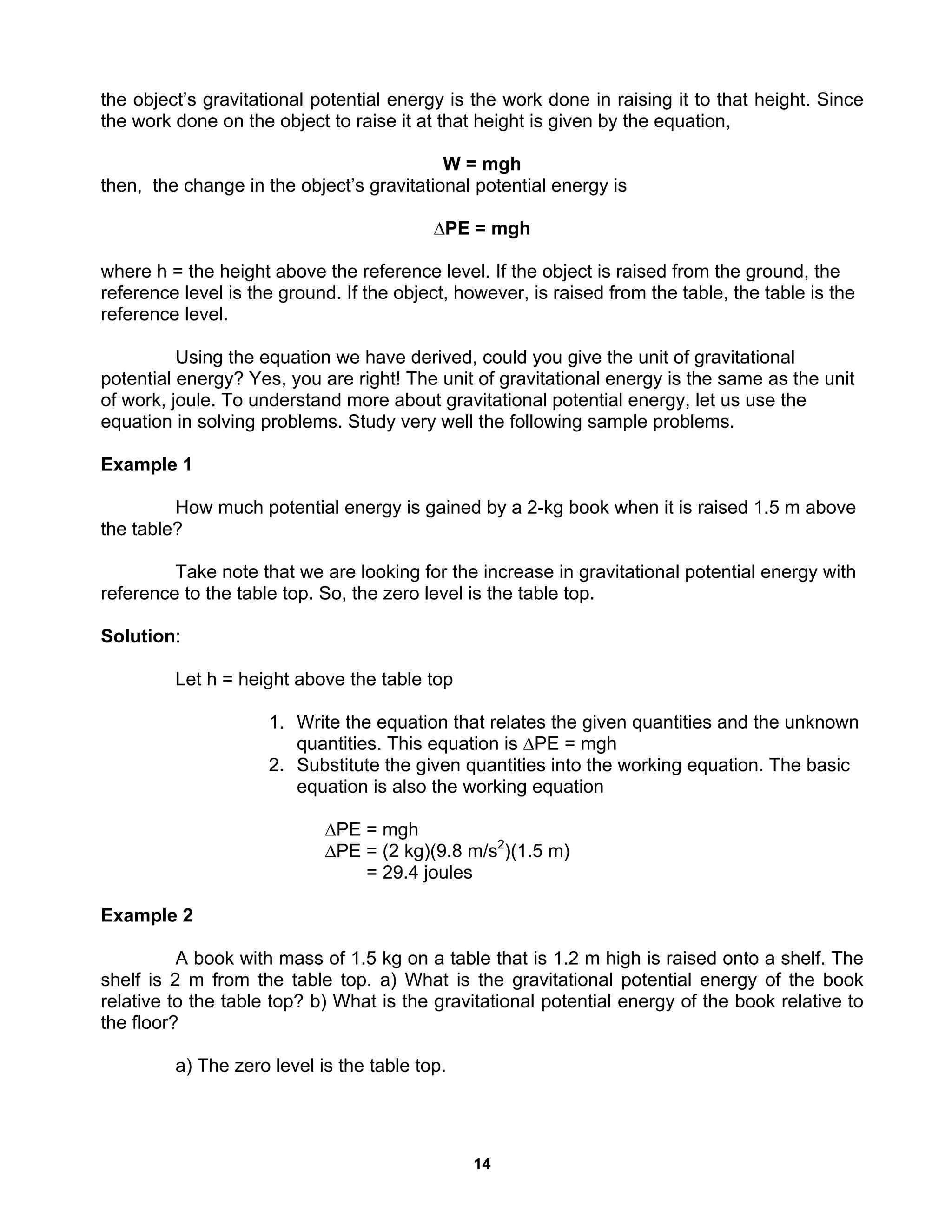14
the object’s gravitational potential energy is the work done in raising it to that height. Since
the work done on the object to raise it at that height is given by the equation,
W = mgh
then, the change in the object’s gravitational potential energy is
∆PE = mgh
where h = the height above the reference level. If the object is raised from the ground, the
reference level is the ground. If the object, however, is raised from the table, the table is the
reference level.
Using the equation we have derived, could you give the unit of gravitational
potential energy? Yes, you are right! The unit of gravitational energy is the same as the unit
of work, joule. To understand more about gravitational potential energy, let us use the
equation in solving problems. Study very well the following sample problems.
Example 1
How much potential energy is gained by a 2-kg book when it is raised 1.5 m above
the table?
Take note that we are looking for the increase in gravitational potential energy with
reference to the table top. So, the zero level is the table top.
Solution:
Let h = height above the table top
1. Write the equation that relates the given quantities and the unknown
quantities. This equation is ∆PE = mgh
2. Substitute the given quantities into the working equation. The basic
equation is also the working equation
∆PE = mgh
∆PE = (2 kg)(9.8 m/s2
)(1.5 m)
= 29.4 joules
Example 2
A book with mass of 1.5 kg on a table that is 1.2 m high is raised onto a shelf. The
shelf is 2 m from the table top. a) What is the gravitational potential energy of the book
relative to the table top? b) What is the gravitational potential energy of the book relative to
the floor?
a) The zero level is the table top.
 