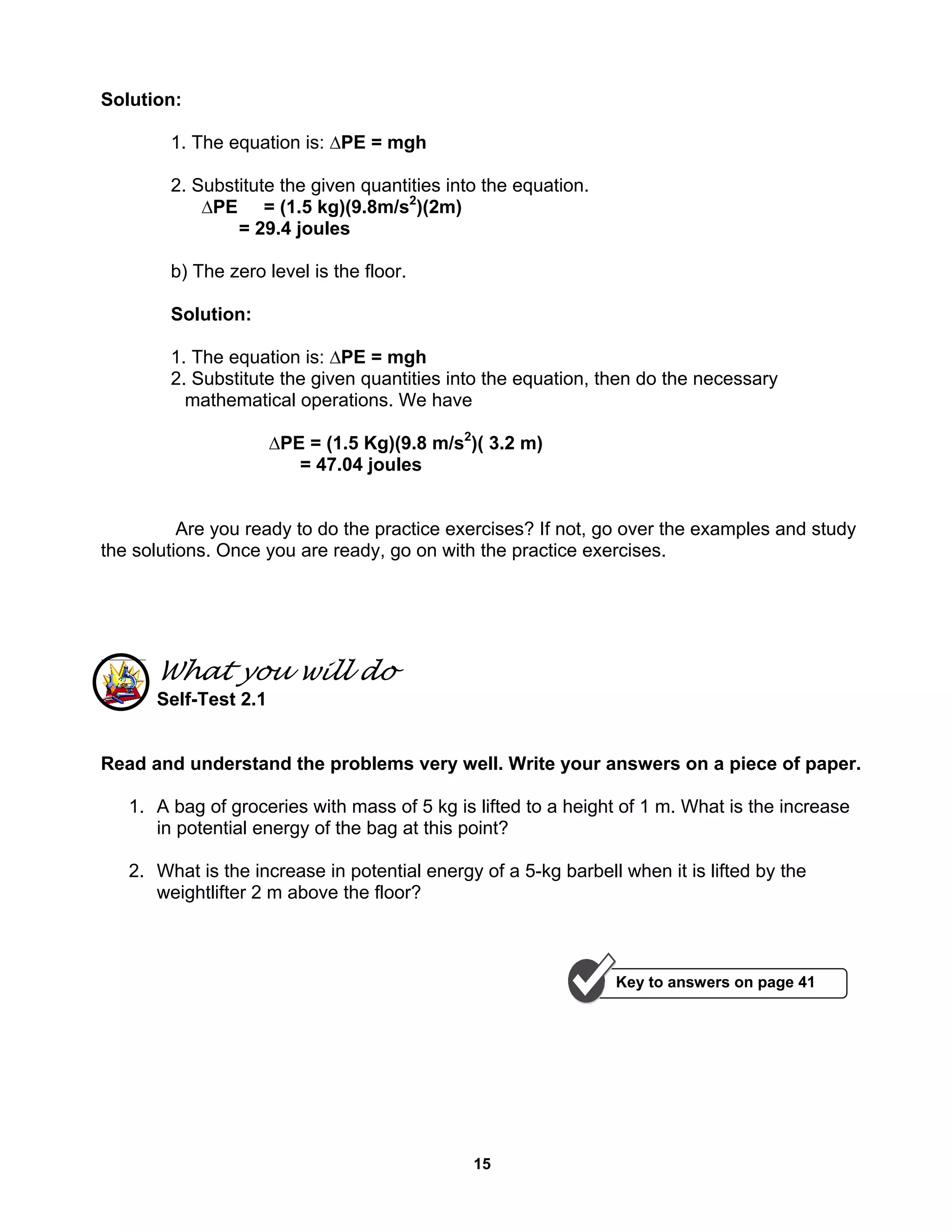15
Solution:
1. The equation is: ∆PE = mgh
2. Substitute the given quantities into the equation.
∆PE = (1.5 kg)(9.8m/s2
)(2m)
= 29.4 joules
b) The zero level is the floor.
Solution:
1. The equation is: ∆PE = mgh
2. Substitute the given quantities into the equation, then do the necessary
mathematical operations. We have
∆PE = (1.5 Kg)(9.8 m/s2
)( 3.2 m)
= 47.04 joules
Are you ready to do the practice exercises? If not, go over the examples and study
the solutions. Once you are ready, go on with the practice exercises.
What you will do
Self-Test 2.1
Read and understand the problems very well. Write your answers on a piece of paper.
1. A bag of groceries with mass of 5 kg is lifted to a height of 1 m. What is the increase
in potential energy of the bag at this point?
2. What is the increase in potential energy of a 5-kg barbell when it is lifted by the
weightlifter 2 m above the floor?
Key to answers on page 41
 