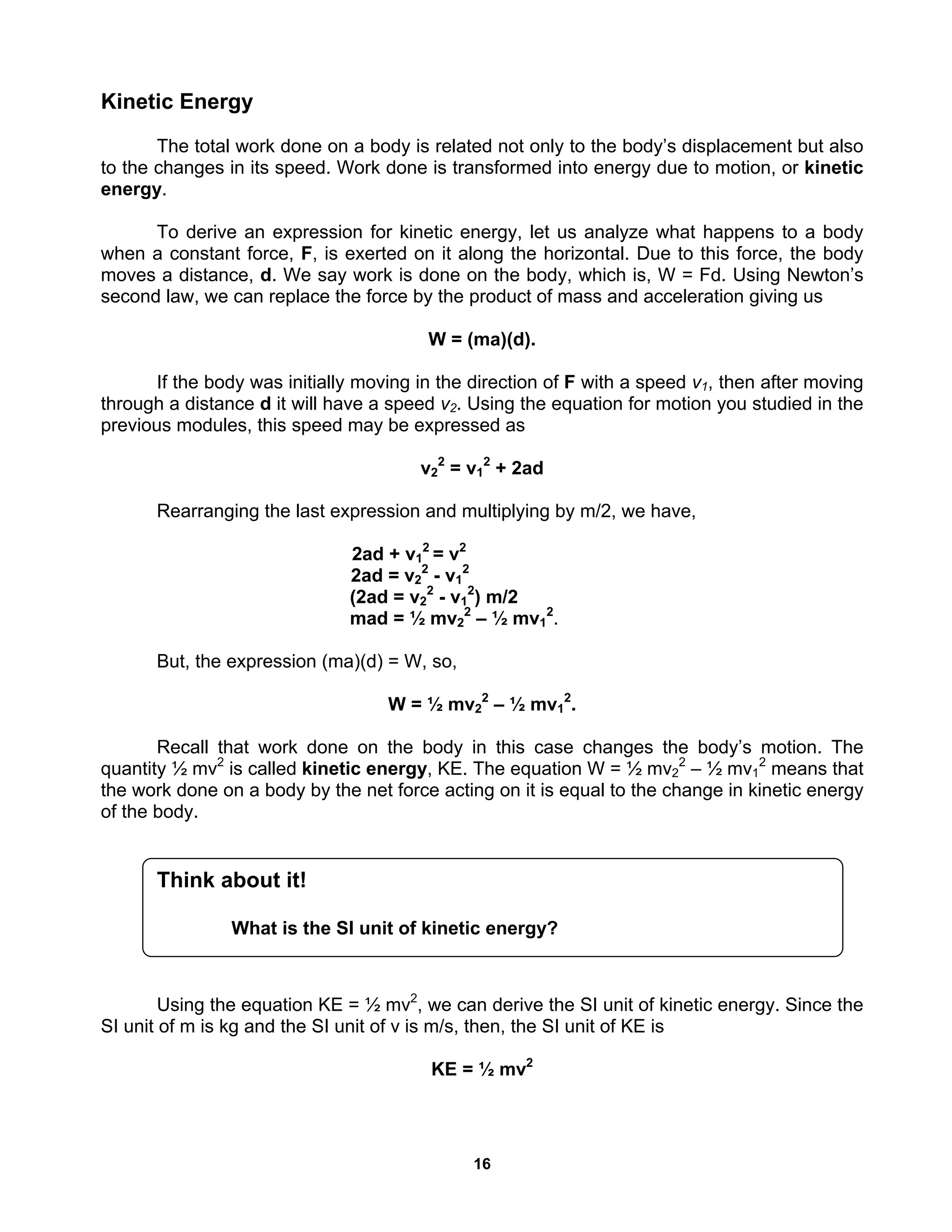 16
Kinetic Energy
The total work done on a body is related not only to the body’s displacement but also
to the changes in its speed. Work done is transformed into energy due to motion, or kinetic
energy.
To derive an expression for kinetic energy, let us analyze what happens to a body
when a constant force, F, is exerted on it along the horizontal. Due to this force, the body
moves a distance, d. We say work is done on the body, which is, W = Fd. Using Newton’s
second law, we can replace the force by the product of mass and acceleration giving us
W = (ma)(d).
If the body was initially moving in the direction of F with a speed v1, then after moving
through a distance d it will have a speed v2. Using the equation for motion you studied in the
previous modules, this speed may be expressed as
v2
2
= v1
2
+ 2ad
Rearranging the last expression and multiplying by m/2, we have,
2ad + v1
2
= v2
2ad = v2
2
- v1
2
(2ad = v2
2
- v1
2
) m/2
mad = ½ mv2
2
– ½ mv1
2
.
But, the expression (ma)(d) = W, so,
W = ½ mv2
2
– ½ mv1
2
.
Recall that work done on the body in this case changes the body’s motion. The
quantity ½ mv2
is called kinetic energy, KE. The equation W = ½ mv2
2
– ½ mv1
2
means that
the work done on a body by the net force acting on it is equal to the change in kinetic energy
of the body.
Using the equation KE = ½ mv2
, we can derive the SI unit of kinetic energy. Since the
SI unit of m is kg and the SI unit of v is m/s, then, the SI unit of KE is
KE = ½ mv2
Think about it!
What is the SI unit of kinetic energy?
 