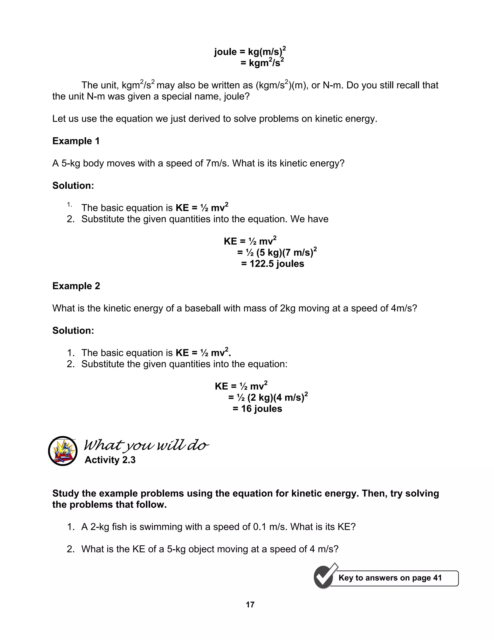 17
joule = kg(m/s)2
= kgm2
/s2
The unit, kgm2
/s2
may also be written as (kgm/s2
)(m), or N-m. Do you still recall that
the unit N-m was given a special name, joule?
Let us use the equation we just derived to solve problems on kinetic energy.
Example 1
A 5-kg body moves with a speed of 7m/s. What is its kinetic energy?
Solution:
1.
The basic equation is KE = ½ mv2
2. Substitute the given quantities into the equation. We have
KE = ½ mv2
= ½ (5 kg)(7 m/s)2
= 122.5 joules
Example 2
What is the kinetic energy of a baseball with mass of 2kg moving at a speed of 4m/s?
Solution:
1. The basic equation is KE = ½ mv2
.
2. Substitute the given quantities into the equation:
KE = ½ mv2
= ½ (2 kg)(4 m/s)2
= 16 joules
What you will do
Activity 2.3
Study the example problems using the equation for kinetic energy. Then, try solving
the problems that follow.
1. A 2-kg fish is swimming with a speed of 0.1 m/s. What is its KE?
2. What is the KE of a 5-kg object moving at a speed of 4 m/s?
Key to answers on page 41
 