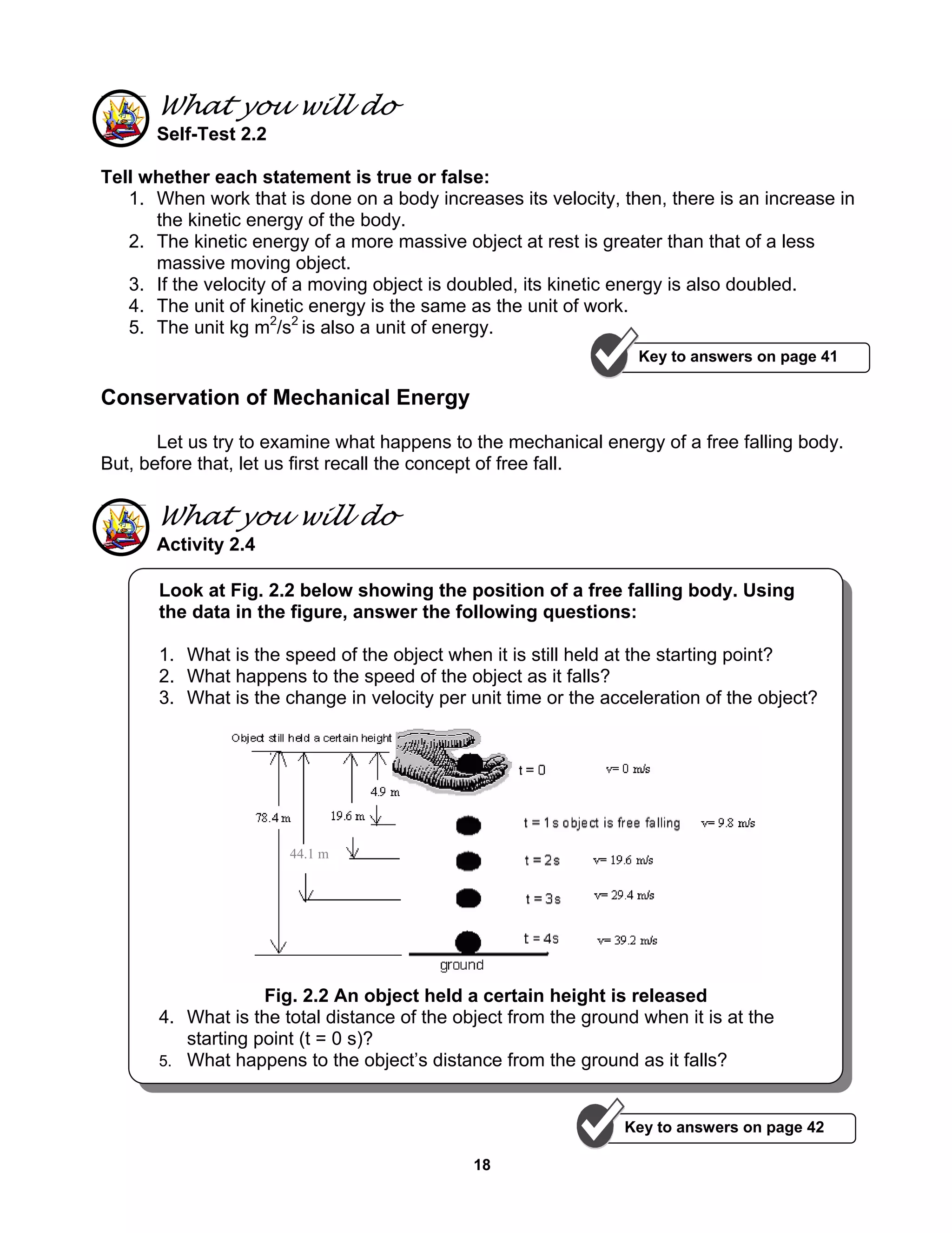18
What you will do
Self-Test 2.2
Tell whether each statement is true or false:
1. When work that is done on a body increases its velocity, then, there is an increase in
the kinetic energy of the body.
2. The kinetic energy of a more massive object at rest is greater than that of a less
massive moving object.
3. If the velocity of a moving object is doubled, its kinetic energy is also doubled.
4. The unit of kinetic energy is the same as the unit of work.
5. The unit kg m2
/s2
is also a unit of energy.
Conservation of Mechanical Energy
Let us try to examine what happens to the mechanical energy of a free falling body.
But, before that, let us first recall the concept of free fall.
What you will do
Activity 2.4
Look at Fig. 2.2 below showing the position of a free falling body. Using
the data in the figure, answer the following questions:
1. What is the speed of the object when it is still held at the starting point?
2. What happens to the speed of the object as it falls?
3. What is the change in velocity per unit time or the acceleration of the object?
Fig. 2.2 An object held a certain height is released
4. What is the total distance of the object from the ground when it is at the
starting point (t = 0 s)?
5. What happens to the object’s distance from the ground as it falls?
Key to answers on page 42
Key to answers on page 41
44.1 m
 