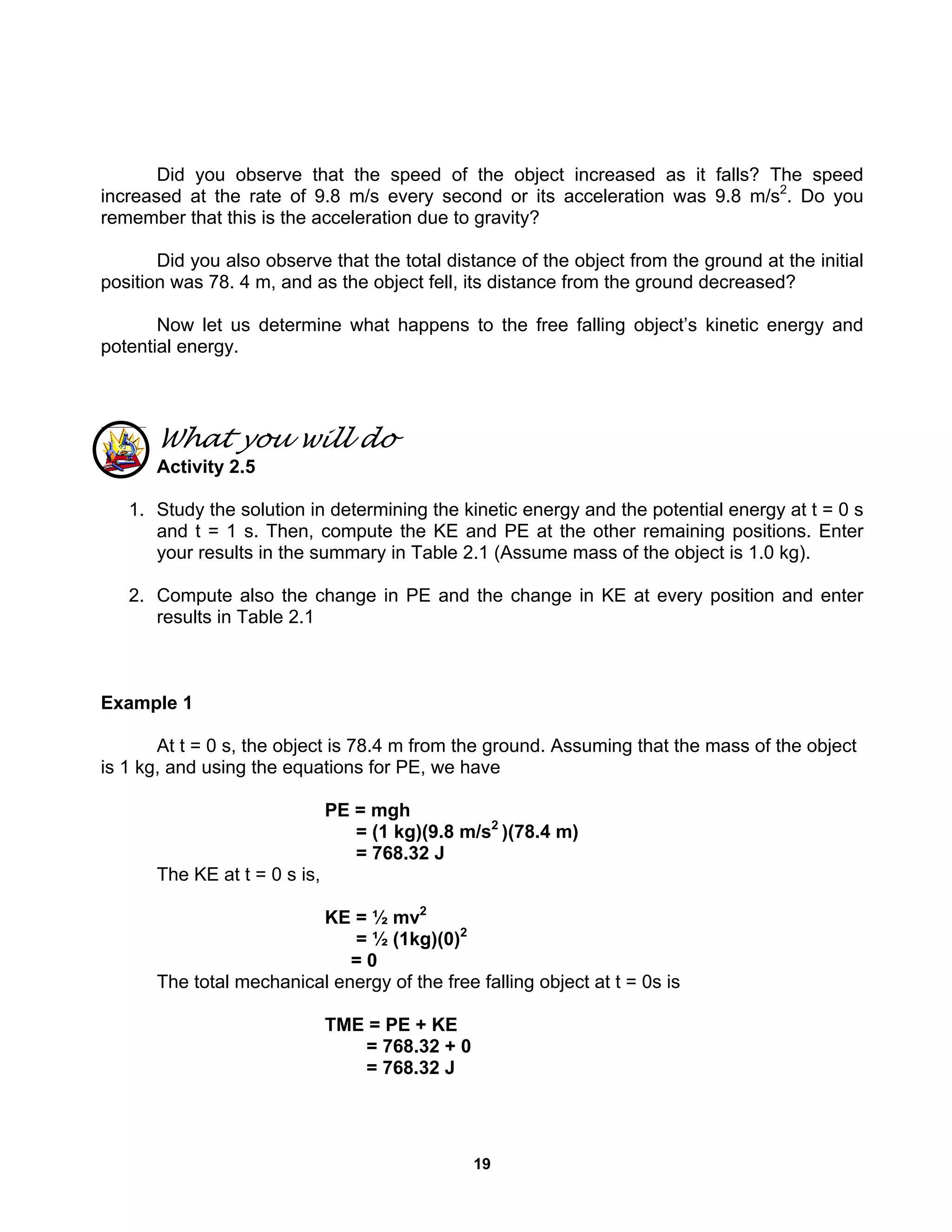 19
Did you observe that the speed of the object increased as it falls? The speed
increased at the rate of 9.8 m/s every second or its acceleration was 9.8 m/s2
. Do you
remember that this is the acceleration due to gravity?
Did you also observe that the total distance of the object from the ground at the initial
position was 78. 4 m, and as the object fell, its distance from the ground decreased?
Now let us determine what happens to the free falling object’s kinetic energy and
potential energy.
What you will do
Activity 2.5
1. Study the solution in determining the kinetic energy and the potential energy at t = 0 s
and t = 1 s. Then, compute the KE and PE at the other remaining positions. Enter
your results in the summary in Table 2.1 (Assume mass of the object is 1.0 kg).
2. Compute also the change in PE and the change in KE at every position and enter
results in Table 2.1
Example 1
At t = 0 s, the object is 78.4 m from the ground. Assuming that the mass of the object
is 1 kg, and using the equations for PE, we have
PE = mgh
= (1 kg)(9.8 m/s2
)(78.4 m)
= 768.32 J
The KE at t = 0 s is,
KE = ½ mv2
= ½ (1kg)(0)2
= 0
The total mechanical energy of the free falling object at t = 0s is
TME = PE + KE
= 768.32 + 0
= 768.32 J
 