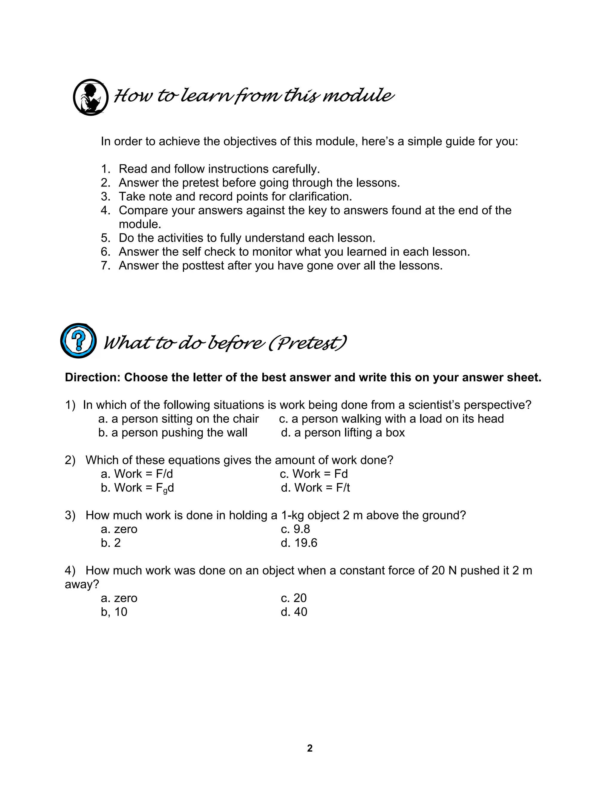 2
How to learn from this module
In order to achieve the objectives of this module, here’s a simple guide for you:
1. Read and follow instructions carefully.
2. Answer the pretest before going through the lessons.
3. Take note and record points for clarification.
4. Compare your answers against the key to answers found at the end of the
module.
5. Do the activities to fully understand each lesson.
6. Answer the self check to monitor what you learned in each lesson.
7. Answer the posttest after you have gone over all the lessons.
What to do before (Pretest)
Direction: Choose the letter of the best answer and write this on your answer sheet.
1) In which of the following situations is work being done from a scientist’s perspective?
a. a person sitting on the chair c. a person walking with a load on its head
b. a person pushing the wall d. a person lifting a box
2) Which of these equations gives the amount of work done?
a. Work = F/d c. Work = Fd
b. Work = Fgd d. Work = F/t
3) How much work is done in holding a 1-kg object 2 m above the ground?
a. zero c. 9.8
b. 2 d. 19.6
4) How much work was done on an object when a constant force of 20 N pushed it 2 m
away?
a. zero c. 20
b, 10 d. 40
 