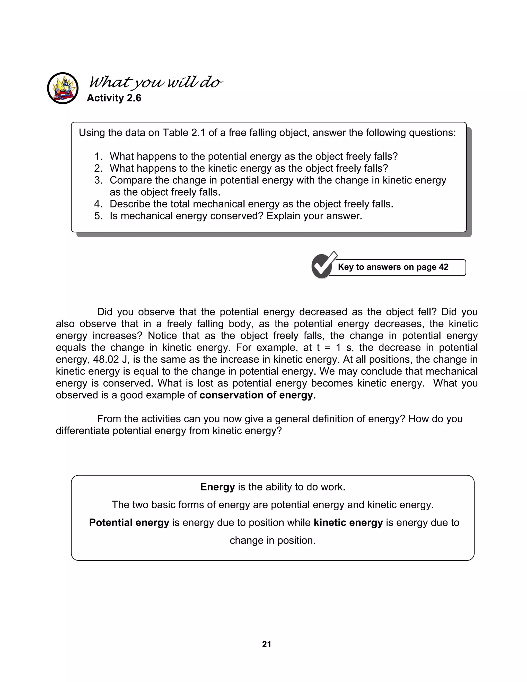 21
What you will do
Activity 2.6
Did you observe that the potential energy decreased as the object fell? Did you
also observe that in a freely falling body, as the potential energy decreases, the kinetic
energy increases? Notice that as the object freely falls, the change in potential energy
equals the change in kinetic energy. For example, at t = 1 s, the decrease in potential
energy, 48.02 J, is the same as the increase in kinetic energy. At all positions, the change in
kinetic energy is equal to the change in potential energy. We may conclude that mechanical
energy is conserved. What is lost as potential energy becomes kinetic energy. What you
observed is a good example of conservation of energy.
From the activities can you now give a general definition of energy? How do you
differentiate potential energy from kinetic energy?
Using the data on Table 2.1 of a free falling object, answer the following questions:
1. What happens to the potential energy as the object freely falls?
2. What happens to the kinetic energy as the object freely falls?
3. Compare the change in potential energy with the change in kinetic energy
as the object freely falls.
4. Describe the total mechanical energy as the object freely falls.
5. Is mechanical energy conserved? Explain your answer.
Energy is the ability to do work.
The two basic forms of energy are potential energy and kinetic energy.
Potential energy is energy due to position while kinetic energy is energy due to
change in position.
Key to answers on page 42
 