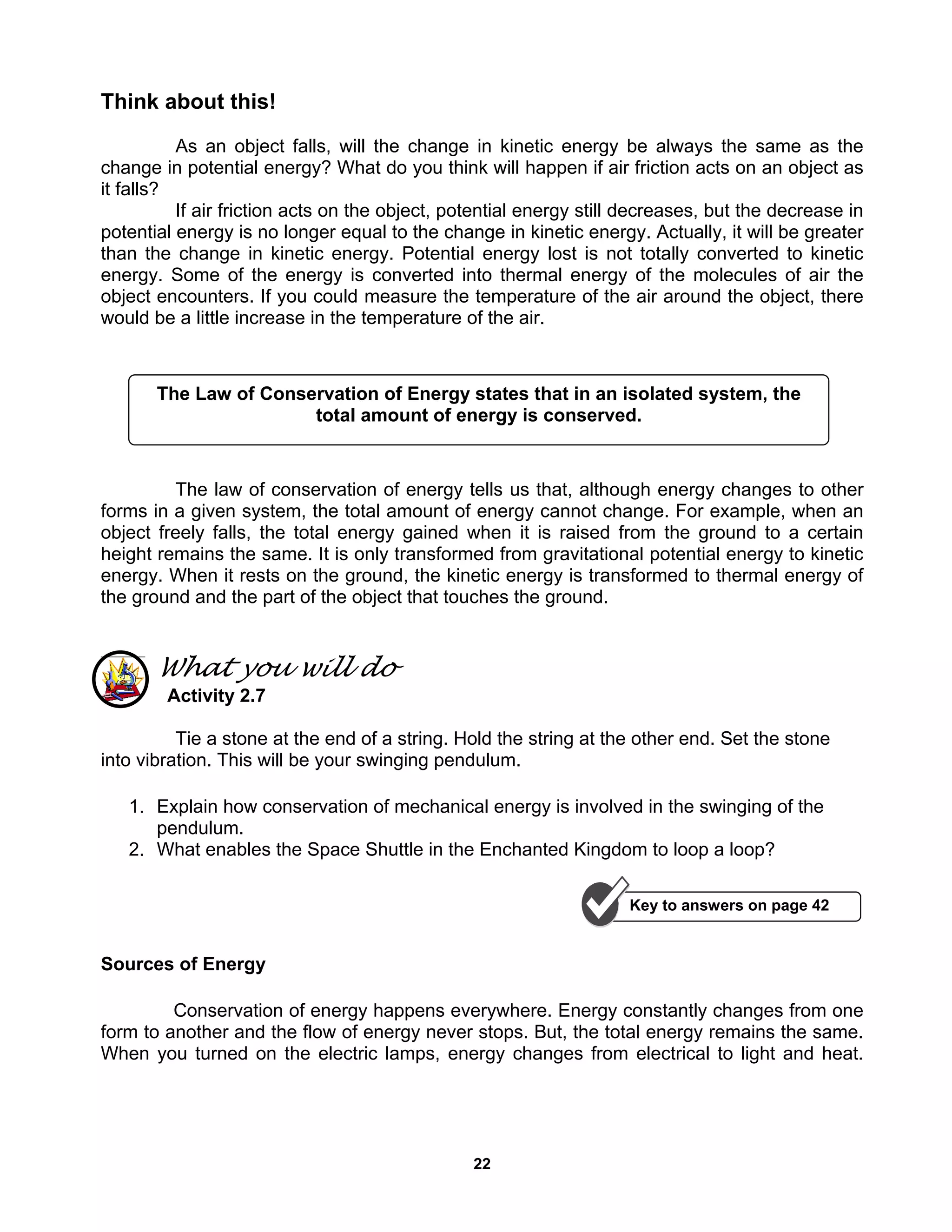 22
Think about this!
As an object falls, will the change in kinetic energy be always the same as the
change in potential energy? What do you think will happen if air friction acts on an object as
it falls?
If air friction acts on the object, potential energy still decreases, but the decrease in
potential energy is no longer equal to the change in kinetic energy. Actually, it will be greater
than the change in kinetic energy. Potential energy lost is not totally converted to kinetic
energy. Some of the energy is converted into thermal energy of the molecules of air the
object encounters. If you could measure the temperature of the air around the object, there
would be a little increase in the temperature of the air.
The law of conservation of energy tells us that, although energy changes to other
forms in a given system, the total amount of energy cannot change. For example, when an
object freely falls, the total energy gained when it is raised from the ground to a certain
height remains the same. It is only transformed from gravitational potential energy to kinetic
energy. When it rests on the ground, the kinetic energy is transformed to thermal energy of
the ground and the part of the object that touches the ground.
What you will do
Activity 2.7
Tie a stone at the end of a string. Hold the string at the other end. Set the stone
into vibration. This will be your swinging pendulum.
1. Explain how conservation of mechanical energy is involved in the swinging of the
pendulum.
2. What enables the Space Shuttle in the Enchanted Kingdom to loop a loop?
Sources of Energy
Conservation of energy happens everywhere. Energy constantly changes from one
form to another and the flow of energy never stops. But, the total energy remains the same.
When you turned on the electric lamps, energy changes from electrical to light and heat.
The Law of Conservation of Energy states that in an isolated system, the
total amount of energy is conserved.
Key to answers on page 42
 