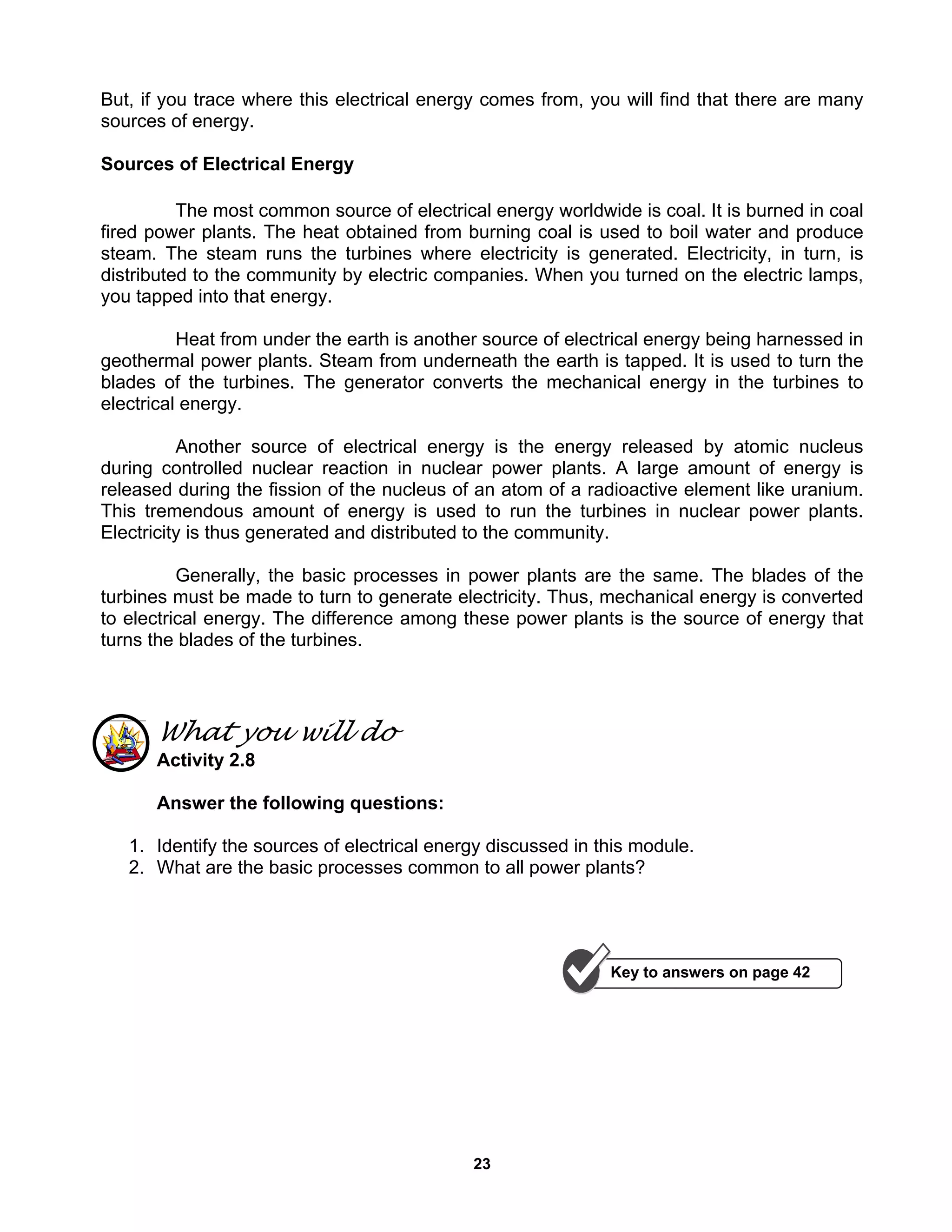 23
But, if you trace where this electrical energy comes from, you will find that there are many
sources of energy.
Sources of Electrical Energy
The most common source of electrical energy worldwide is coal. It is burned in coal
fired power plants. The heat obtained from burning coal is used to boil water and produce
steam. The steam runs the turbines where electricity is generated. Electricity, in turn, is
distributed to the community by electric companies. When you turned on the electric lamps,
you tapped into that energy.
Heat from under the earth is another source of electrical energy being harnessed in
geothermal power plants. Steam from underneath the earth is tapped. It is used to turn the
blades of the turbines. The generator converts the mechanical energy in the turbines to
electrical energy.
Another source of electrical energy is the energy released by atomic nucleus
during controlled nuclear reaction in nuclear power plants. A large amount of energy is
released during the fission of the nucleus of an atom of a radioactive element like uranium.
This tremendous amount of energy is used to run the turbines in nuclear power plants.
Electricity is thus generated and distributed to the community.
Generally, the basic processes in power plants are the same. The blades of the
turbines must be made to turn to generate electricity. Thus, mechanical energy is converted
to electrical energy. The difference among these power plants is the source of energy that
turns the blades of the turbines.
What you will do
Activity 2.8
Answer the following questions:
1. Identify the sources of electrical energy discussed in this module.
2. What are the basic processes common to all power plants?
Key to answers on page 42
 