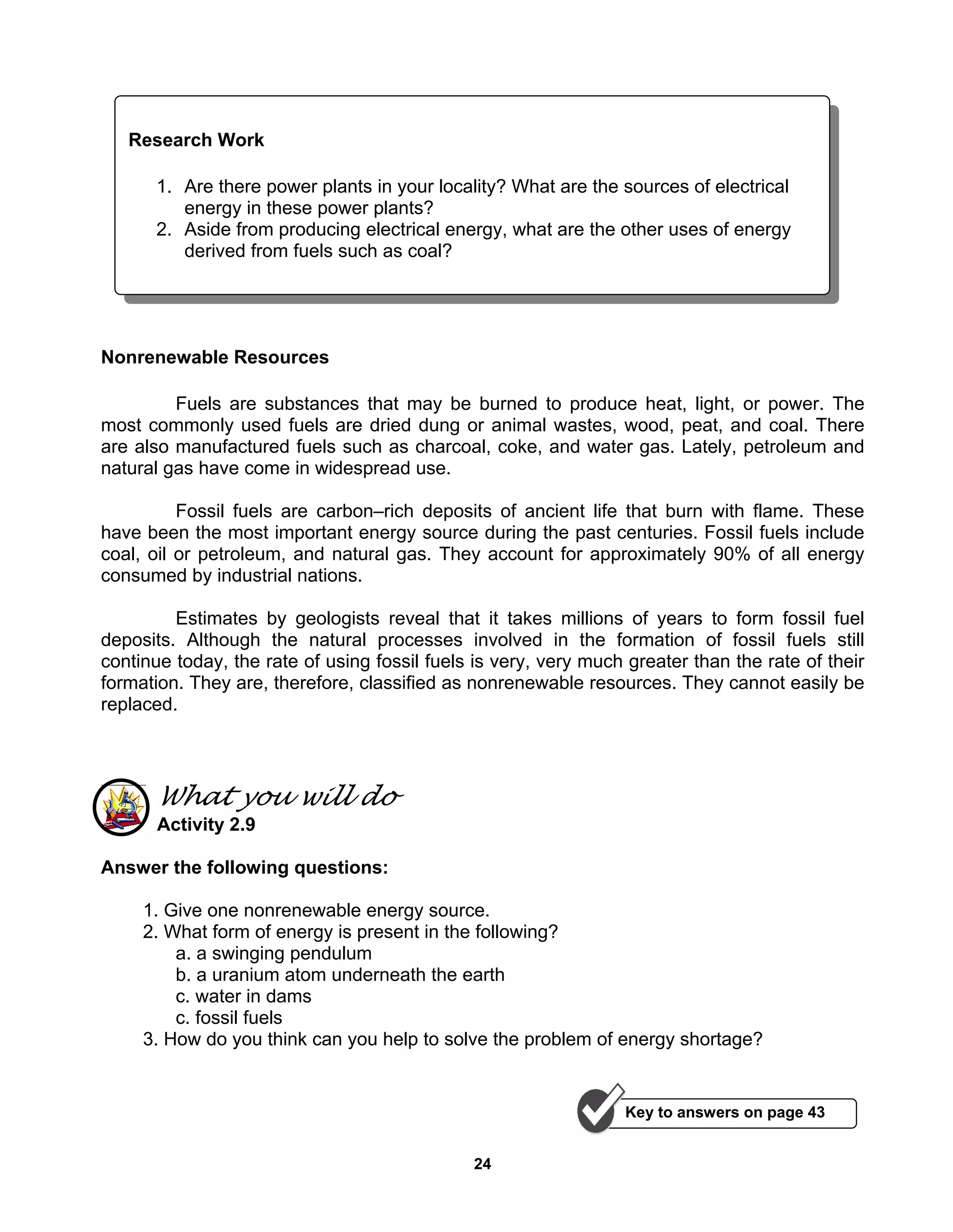 24
Nonrenewable Resources
Fuels are substances that may be burned to produce heat, light, or power. The
most commonly used fuels are dried dung or animal wastes, wood, peat, and coal. There
are also manufactured fuels such as charcoal, coke, and water gas. Lately, petroleum and
natural gas have come in widespread use.
Fossil fuels are carbon–rich deposits of ancient life that burn with flame. These
have been the most important energy source during the past centuries. Fossil fuels include
coal, oil or petroleum, and natural gas. They account for approximately 90% of all energy
consumed by industrial nations.
Estimates by geologists reveal that it takes millions of years to form fossil fuel
deposits. Although the natural processes involved in the formation of fossil fuels still
continue today, the rate of using fossil fuels is very, very much greater than the rate of their
formation. They are, therefore, classified as nonrenewable resources. They cannot easily be
replaced.
What you will do
Activity 2.9
Answer the following questions:
1. Give one nonrenewable energy source.
2. What form of energy is present in the following?
a. a swinging pendulum
b. a uranium atom underneath the earth
c. water in dams
c. fossil fuels
3. How do you think can you help to solve the problem of energy shortage?
Research Work
1. Are there power plants in your locality? What are the sources of electrical
energy in these power plants?
2. Aside from producing electrical energy, what are the other uses of energy
derived from fuels such as coal?
Key to answers on page 43
 
