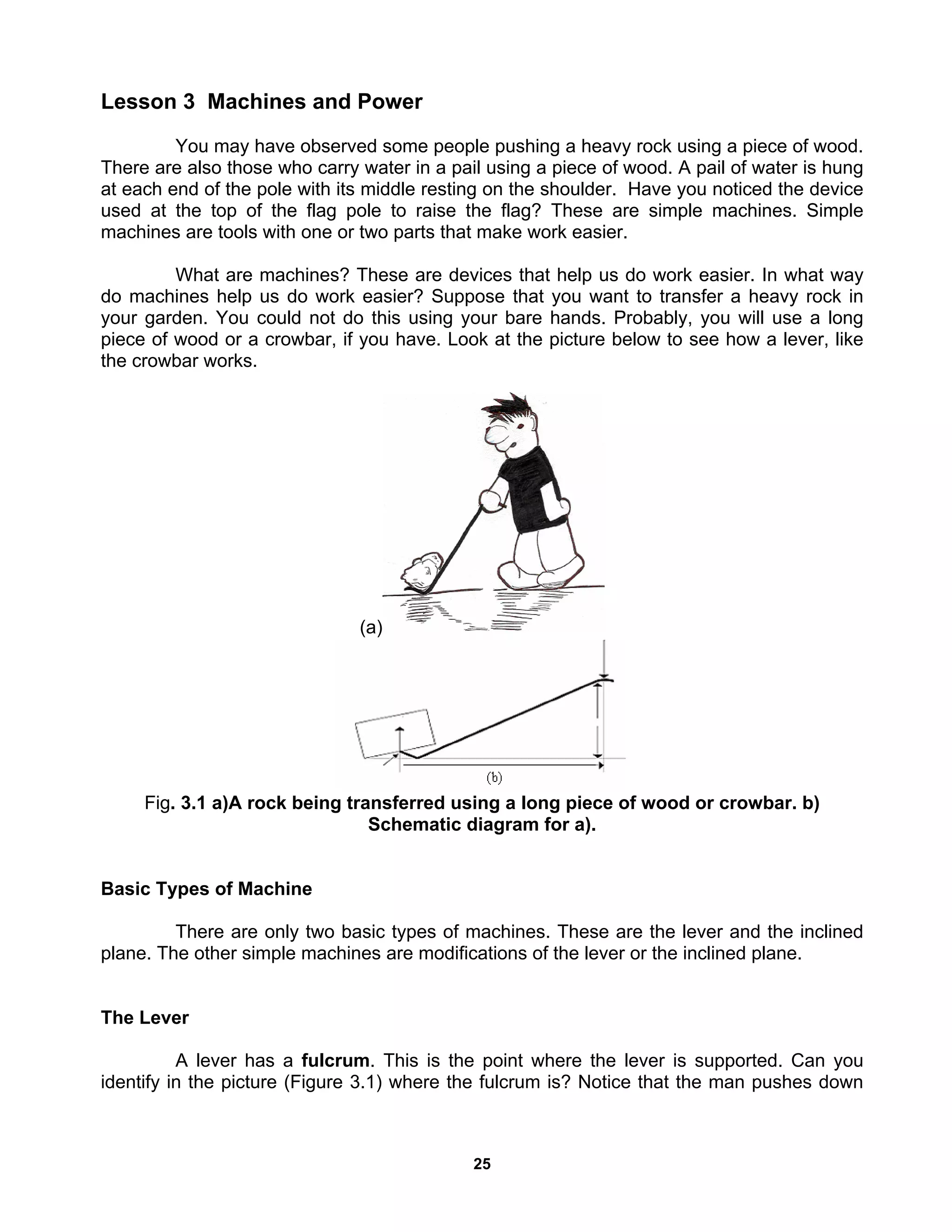 25
Lesson 3 Machines and Power
You may have observed some people pushing a heavy rock using a piece of wood.
There are also those who carry water in a pail using a piece of wood. A pail of water is hung
at each end of the pole with its middle resting on the shoulder. Have you noticed the device
used at the top of the flag pole to raise the flag? These are simple machines. Simple
machines are tools with one or two parts that make work easier.
What are machines? These are devices that help us do work easier. In what way
do machines help us do work easier? Suppose that you want to transfer a heavy rock in
your garden. You could not do this using your bare hands. Probably, you will use a long
piece of wood or a crowbar, if you have. Look at the picture below to see how a lever, like
the crowbar works.
(a)
Fig. 3.1 a)A rock being transferred using a long piece of wood or crowbar. b)
Schematic diagram for a).
Basic Types of Machine
There are only two basic types of machines. These are the lever and the inclined
plane. The other simple machines are modifications of the lever or the inclined plane.
The Lever
A lever has a fulcrum. This is the point where the lever is supported. Can you
identify in the picture (Figure 3.1) where the fulcrum is? Notice that the man pushes down
 