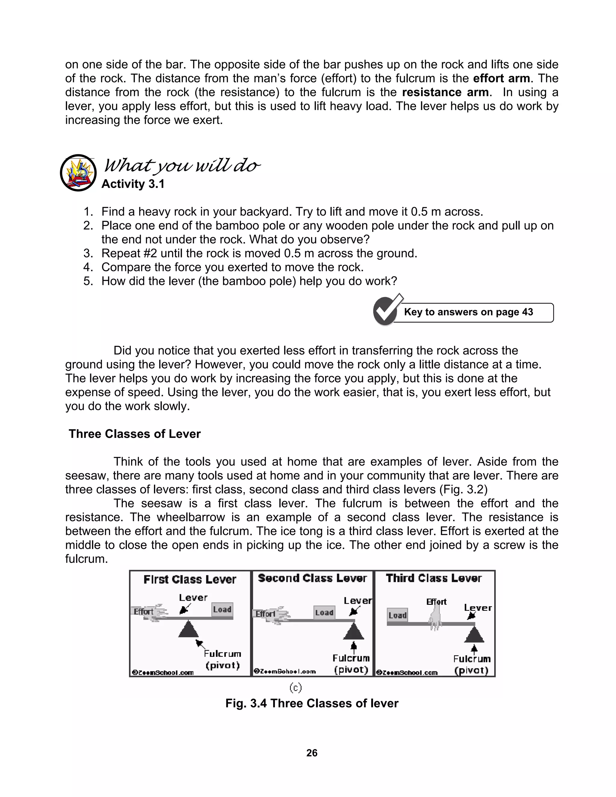 26
on one side of the bar. The opposite side of the bar pushes up on the rock and lifts one side
of the rock. The distance from the man’s force (effort) to the fulcrum is the effort arm. The
distance from the rock (the resistance) to the fulcrum is the resistance arm. In using a
lever, you apply less effort, but this is used to lift heavy load. The lever helps us do work by
increasing the force we exert.
What you will do
Activity 3.1
1. Find a heavy rock in your backyard. Try to lift and move it 0.5 m across.
2. Place one end of the bamboo pole or any wooden pole under the rock and pull up on
the end not under the rock. What do you observe?
3. Repeat #2 until the rock is moved 0.5 m across the ground.
4. Compare the force you exerted to move the rock.
5. How did the lever (the bamboo pole) help you do work?
Did you notice that you exerted less effort in transferring the rock across the
ground using the lever? However, you could move the rock only a little distance at a time.
The lever helps you do work by increasing the force you apply, but this is done at the
expense of speed. Using the lever, you do the work easier, that is, you exert less effort, but
you do the work slowly.
Three Classes of Lever
Think of the tools you used at home that are examples of lever. Aside from the
seesaw, there are many tools used at home and in your community that are lever. There are
three classes of levers: first class, second class and third class levers (Fig. 3.2)
The seesaw is a first class lever. The fulcrum is between the effort and the
resistance. The wheelbarrow is an example of a second class lever. The resistance is
between the effort and the fulcrum. The ice tong is a third class lever. Effort is exerted at the
middle to close the open ends in picking up the ice. The other end joined by a screw is the
fulcrum.
Fig. 3.4 Three Classes of lever
Key to answers on page 43
 