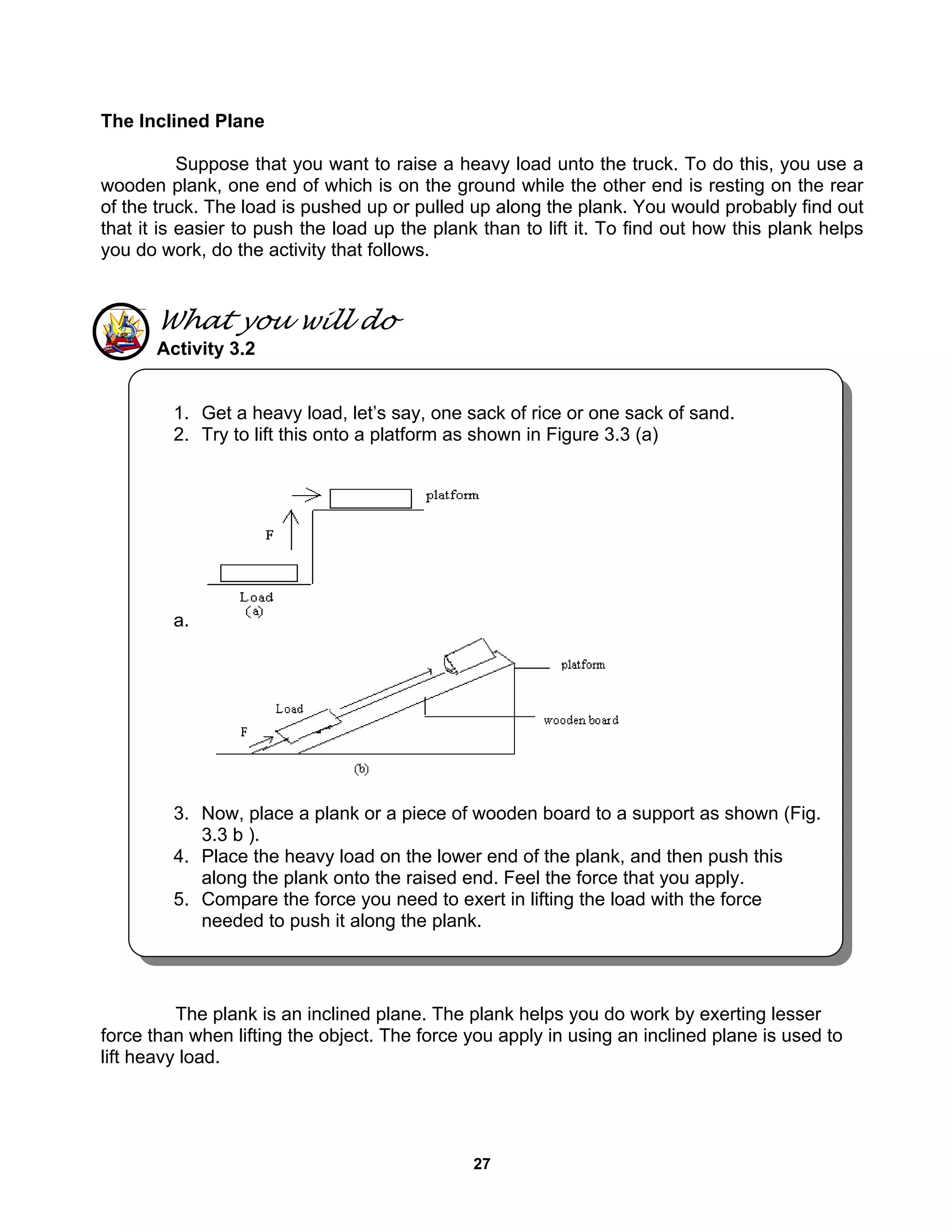 27
The Inclined Plane
Suppose that you want to raise a heavy load unto the truck. To do this, you use a
wooden plank, one end of which is on the ground while the other end is resting on the rear
of the truck. The load is pushed up or pulled up along the plank. You would probably find out
that it is easier to push the load up the plank than to lift it. To find out how this plank helps
you do work, do the activity that follows.
What you will do
Activity 3.2
The plank is an inclined plane. The plank helps you do work by exerting lesser
force than when lifting the object. The force you apply in using an inclined plane is used to
lift heavy load.
1. Get a heavy load, let’s say, one sack of rice or one sack of sand.
2. Try to lift this onto a platform as shown in Figure 3.3 (a)
a.
3. Now, place a plank or a piece of wooden board to a support as shown (Fig.
3.3 b ).
4. Place the heavy load on the lower end of the plank, and then push this
along the plank onto the raised end. Feel the force that you apply.
5. Compare the force you need to exert in lifting the load with the force
needed to push it along the plank.
 