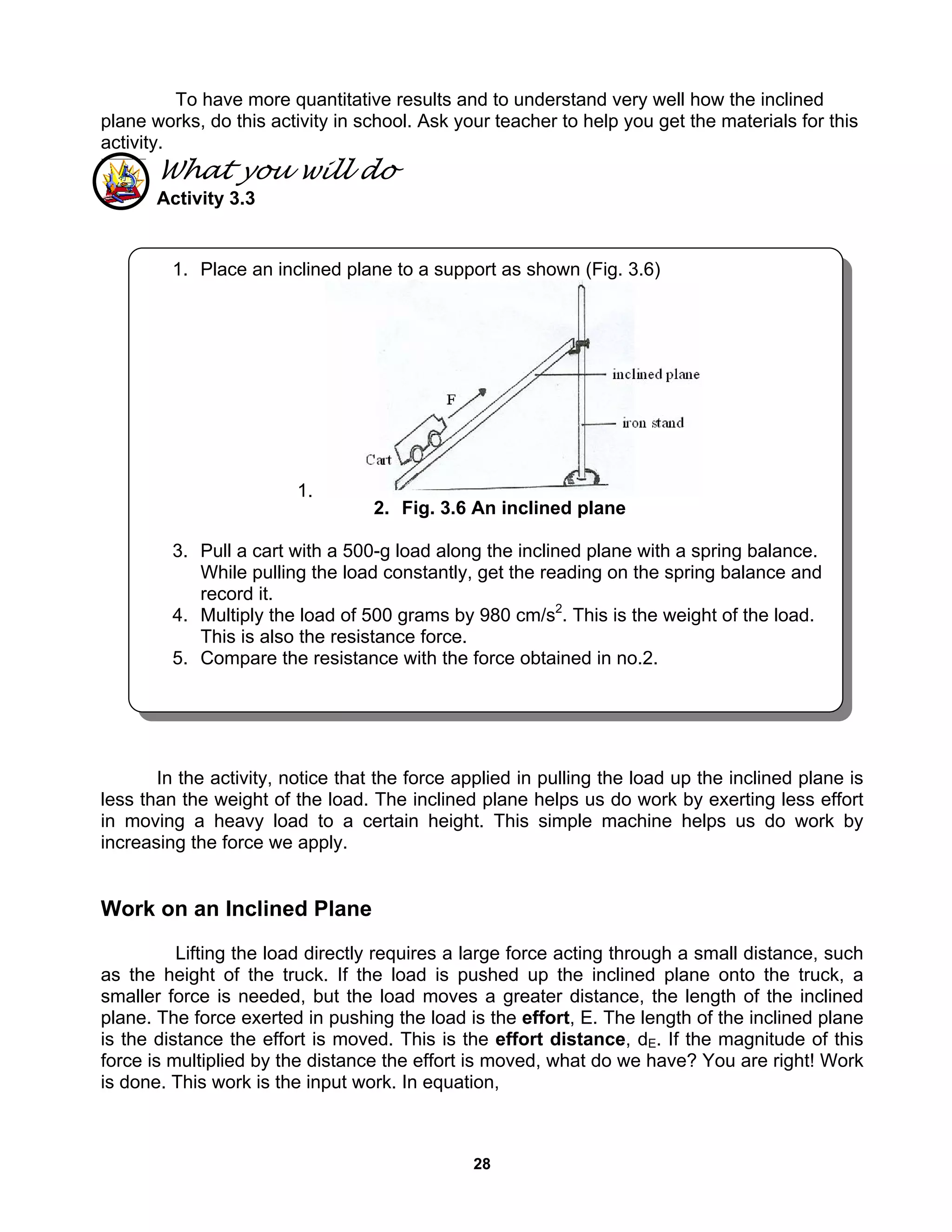 28
To have more quantitative results and to understand very well how the inclined
plane works, do this activity in school. Ask your teacher to help you get the materials for this
activity.
What you will do
Activity 3.3
In the activity, notice that the force applied in pulling the load up the inclined plane is
less than the weight of the load. The inclined plane helps us do work by exerting less effort
in moving a heavy load to a certain height. This simple machine helps us do work by
increasing the force we apply.
Work on an Inclined Plane
Lifting the load directly requires a large force acting through a small distance, such
as the height of the truck. If the load is pushed up the inclined plane onto the truck, a
smaller force is needed, but the load moves a greater distance, the length of the inclined
plane. The force exerted in pushing the load is the effort, E. The length of the inclined plane
is the distance the effort is moved. This is the effort distance, dE. If the magnitude of this
force is multiplied by the distance the effort is moved, what do we have? You are right! Work
is done. This work is the input work. In equation,
1. Place an inclined plane to a support as shown (Fig. 3.6)
1.
2. Fig. 3.6 An inclined plane
3. Pull a cart with a 500-g load along the inclined plane with a spring balance.
While pulling the load constantly, get the reading on the spring balance and
record it.
4. Multiply the load of 500 grams by 980 cm/s2
. This is the weight of the load.
This is also the resistance force.
5. Compare the resistance with the force obtained in no.2.
 