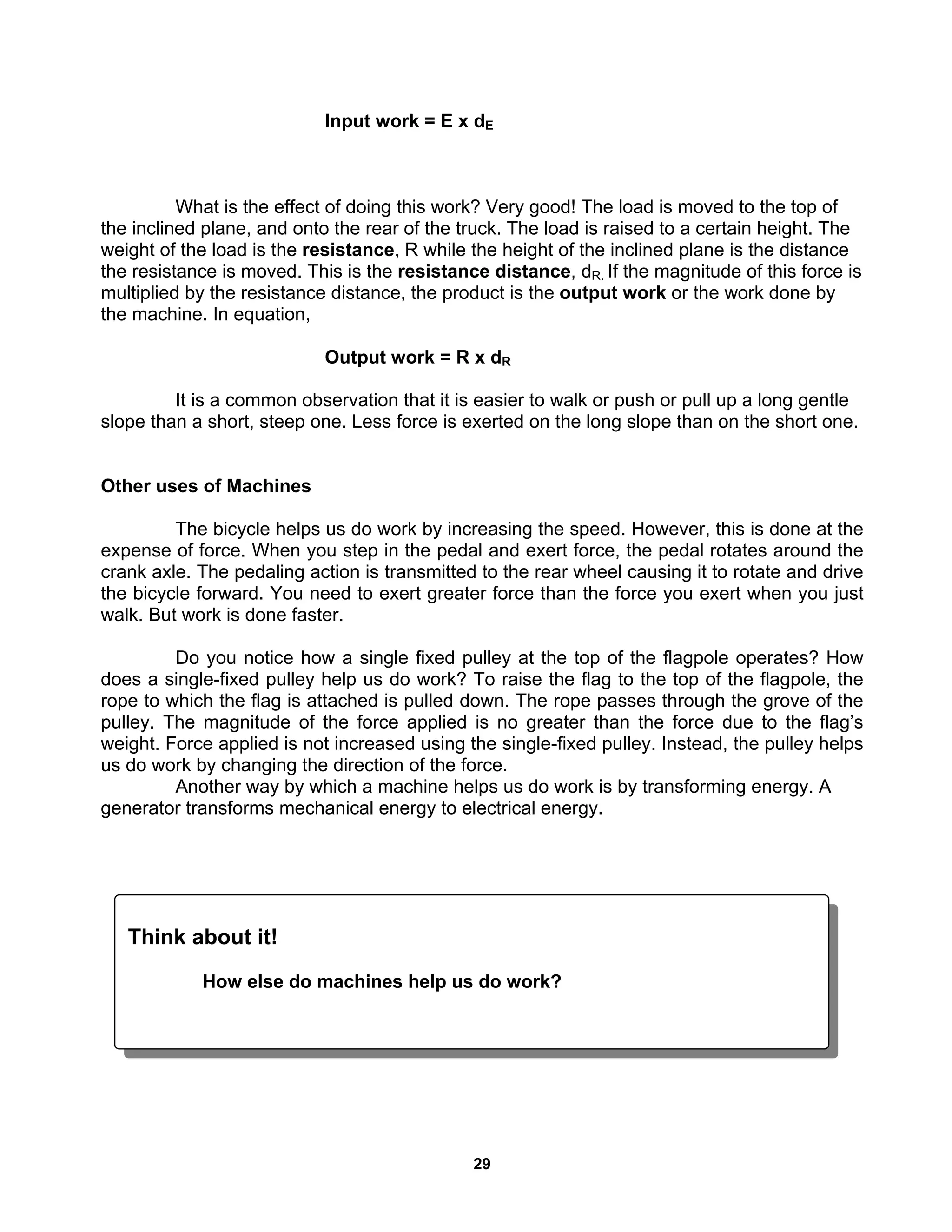29
Input work = E x dE
What is the effect of doing this work? Very good! The load is moved to the top of
the inclined plane, and onto the rear of the truck. The load is raised to a certain height. The
weight of the load is the resistance, R while the height of the inclined plane is the distance
the resistance is moved. This is the resistance distance, dR. If the magnitude of this force is
multiplied by the resistance distance, the product is the output work or the work done by
the machine. In equation,
Output work = R x dR
It is a common observation that it is easier to walk or push or pull up a long gentle
slope than a short, steep one. Less force is exerted on the long slope than on the short one.
Other uses of Machines
The bicycle helps us do work by increasing the speed. However, this is done at the
expense of force. When you step in the pedal and exert force, the pedal rotates around the
crank axle. The pedaling action is transmitted to the rear wheel causing it to rotate and drive
the bicycle forward. You need to exert greater force than the force you exert when you just
walk. But work is done faster.
Do you notice how a single fixed pulley at the top of the flagpole operates? How
does a single-fixed pulley help us do work? To raise the flag to the top of the flagpole, the
rope to which the flag is attached is pulled down. The rope passes through the grove of the
pulley. The magnitude of the force applied is no greater than the force due to the flag’s
weight. Force applied is not increased using the single-fixed pulley. Instead, the pulley helps
us do work by changing the direction of the force.
Another way by which a machine helps us do work is by transforming energy. A
generator transforms mechanical energy to electrical energy.
Think about it!
How else do machines help us do work?
 