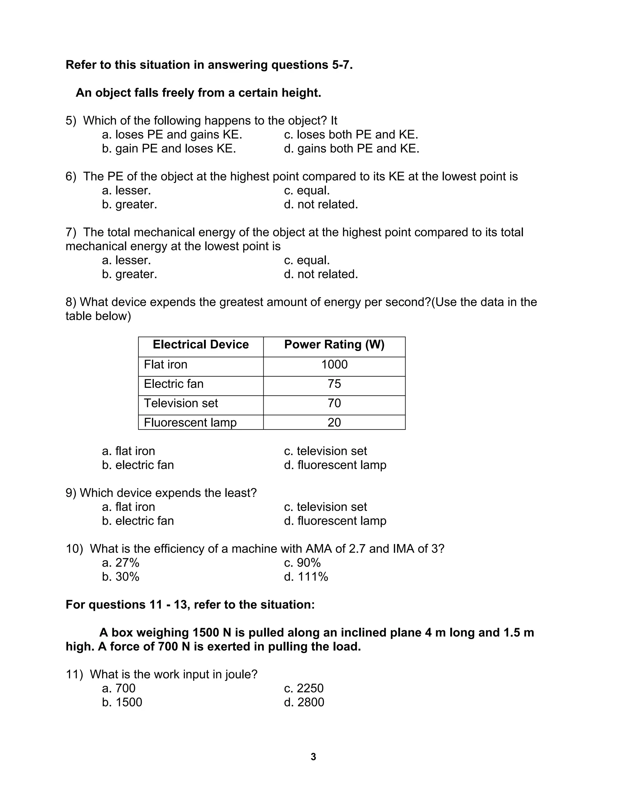 3
Refer to this situation in answering questions 5-7.
An object falls freely from a certain height.
5) Which of the following happens to the object? It
a. loses PE and gains KE. c. loses both PE and KE.
b. gain PE and loses KE. d. gains both PE and KE.
6) The PE of the object at the highest point compared to its KE at the lowest point is
a. lesser. c. equal.
b. greater. d. not related.
7) The total mechanical energy of the object at the highest point compared to its total
mechanical energy at the lowest point is
a. lesser. c. equal.
b. greater. d. not related.
8) What device expends the greatest amount of energy per second?(Use the data in the
table below)
Electrical Device Power Rating (W)
Flat iron 1000
Electric fan 75
Television set 70
Fluorescent lamp 20
a. flat iron c. television set
b. electric fan d. fluorescent lamp
9) Which device expends the least?
a. flat iron c. television set
b. electric fan d. fluorescent lamp
10) What is the efficiency of a machine with AMA of 2.7 and IMA of 3?
a. 27% c. 90%
b. 30% d. 111%
For questions 11 - 13, refer to the situation:
A box weighing 1500 N is pulled along an inclined plane 4 m long and 1.5 m
high. A force of 700 N is exerted in pulling the load.
11) What is the work input in joule?
a. 700 c. 2250
b. 1500 d. 2800
 