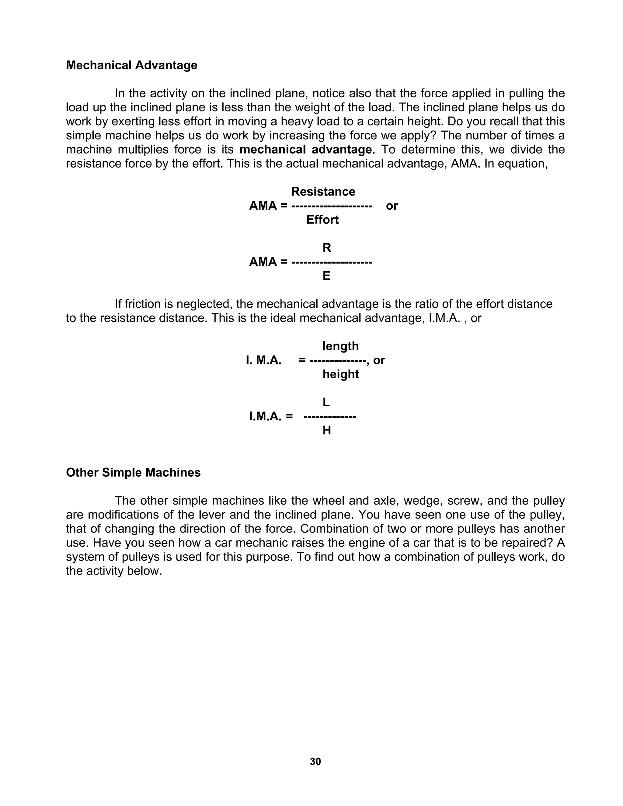 30
Mechanical Advantage
In the activity on the inclined plane, notice also that the force applied in pulling the
load up the inclined plane is less than the weight of the load. The inclined plane helps us do
work by exerting less effort in moving a heavy load to a certain height. Do you recall that this
simple machine helps us do work by increasing the force we apply? The number of times a
machine multiplies force is its mechanical advantage. To determine this, we divide the
resistance force by the effort. This is the actual mechanical advantage, AMA. In equation,
Resistance
AMA = -------------------- or
Effort
R
AMA = --------------------
E
If friction is neglected, the mechanical advantage is the ratio of the effort distance
to the resistance distance. This is the ideal mechanical advantage, I.M.A. , or
length
I. M.A. = --------------, or
height
L
I.M.A. = -------------
H
Other Simple Machines
The other simple machines like the wheel and axle, wedge, screw, and the pulley
are modifications of the lever and the inclined plane. You have seen one use of the pulley,
that of changing the direction of the force. Combination of two or more pulleys has another
use. Have you seen how a car mechanic raises the engine of a car that is to be repaired? A
system of pulleys is used for this purpose. To find out how a combination of pulleys work, do
the activity below.
 