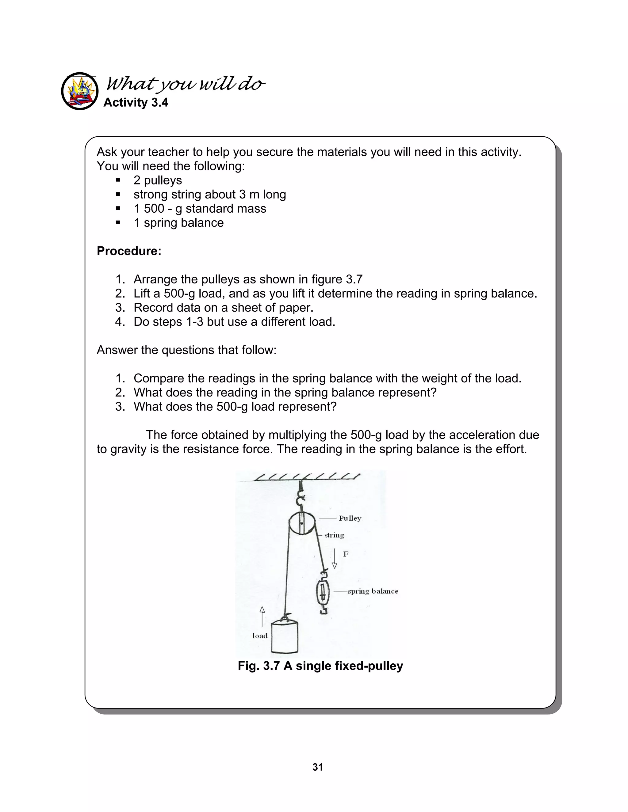 31
What you will do
Activity 3.4
Ask your teacher to help you secure the materials you will need in this activity.
You will need the following:
2 pulleys
strong string about 3 m long
1 500 - g standard mass
1 spring balance
Procedure:
1. Arrange the pulleys as shown in figure 3.7
2. Lift a 500-g load, and as you lift it determine the reading in spring balance.
3. Record data on a sheet of paper.
4. Do steps 1-3 but use a different load.
Answer the questions that follow:
1. Compare the readings in the spring balance with the weight of the load.
2. What does the reading in the spring balance represent?
3. What does the 500-g load represent?
The force obtained by multiplying the 500-g load by the acceleration due
to gravity is the resistance force. The reading in the spring balance is the effort.
Fig. 3.7 A single fixed-pulley
 