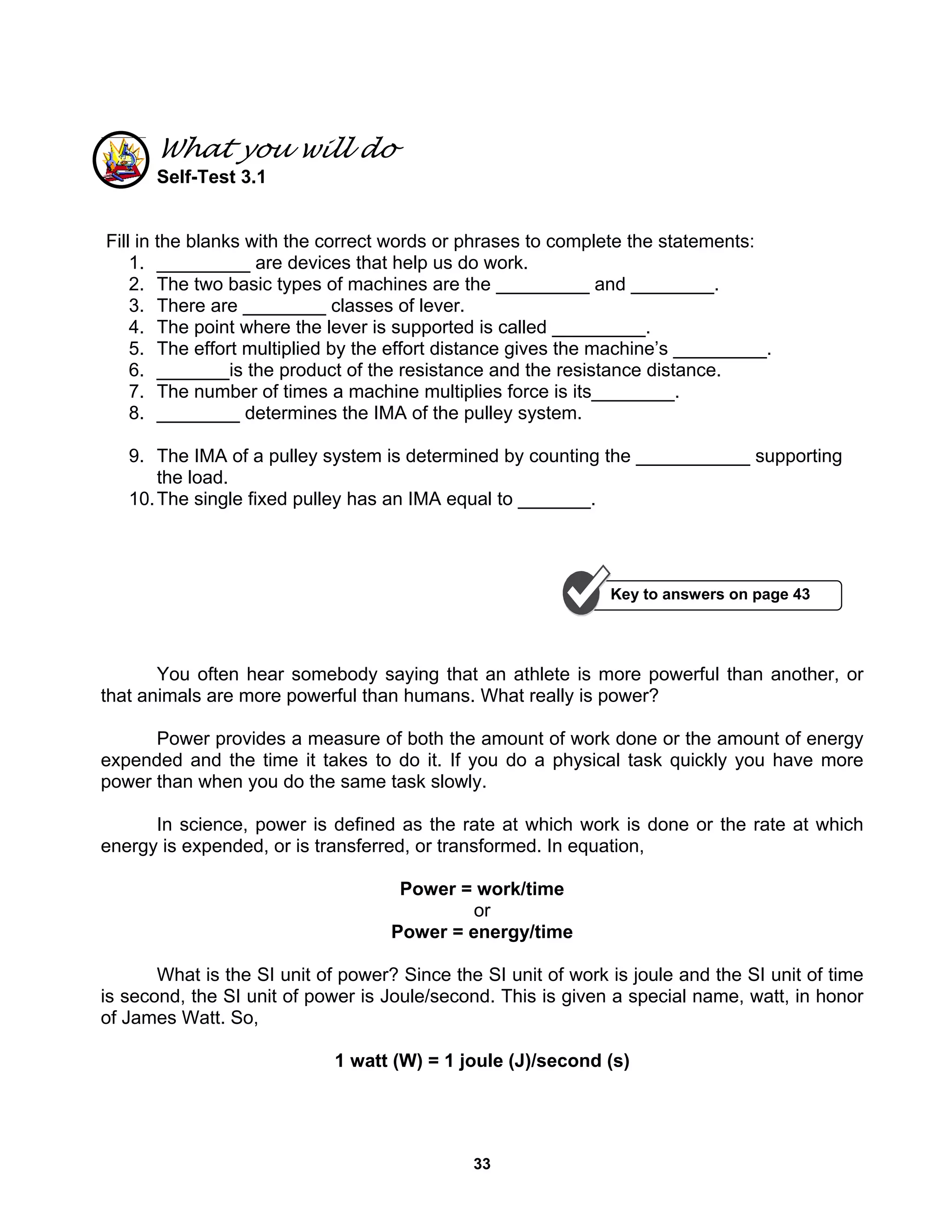 33
What you will do
Self-Test 3.1
Fill in the blanks with the correct words or phrases to complete the statements:
1. _________ are devices that help us do work.
2. The two basic types of machines are the _________ and ________.
3. There are ________ classes of lever.
4. The point where the lever is supported is called _________.
5. The effort multiplied by the effort distance gives the machine’s _________.
6. _______is the product of the resistance and the resistance distance.
7. The number of times a machine multiplies force is its________.
8. ________ determines the IMA of the pulley system.
9. The IMA of a pulley system is determined by counting the ___________ supporting
the load.
10.The single fixed pulley has an IMA equal to _______.
You often hear somebody saying that an athlete is more powerful than another, or
that animals are more powerful than humans. What really is power?
Power provides a measure of both the amount of work done or the amount of energy
expended and the time it takes to do it. If you do a physical task quickly you have more
power than when you do the same task slowly.
In science, power is defined as the rate at which work is done or the rate at which
energy is expended, or is transferred, or transformed. In equation,
Power = work/time
or
Power = energy/time
What is the SI unit of power? Since the SI unit of work is joule and the SI unit of time
is second, the SI unit of power is Joule/second. This is given a special name, watt, in honor
of James Watt. So,
1 watt (W) = 1 joule (J)/second (s)
Key to answers on page 43
 