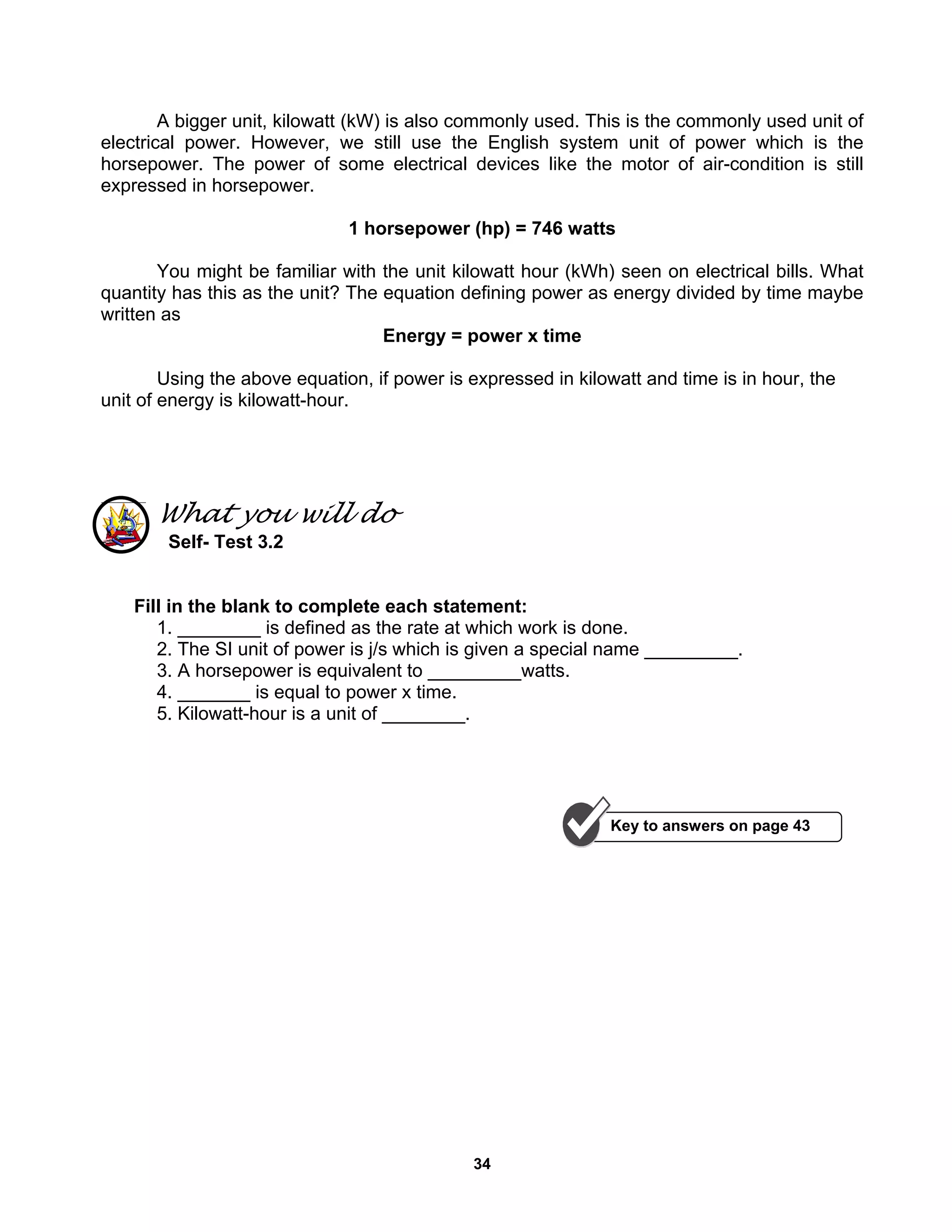 34
A bigger unit, kilowatt (kW) is also commonly used. This is the commonly used unit of
electrical power. However, we still use the English system unit of power which is the
horsepower. The power of some electrical devices like the motor of air-condition is still
expressed in horsepower.
1 horsepower (hp) = 746 watts
You might be familiar with the unit kilowatt hour (kWh) seen on electrical bills. What
quantity has this as the unit? The equation defining power as energy divided by time maybe
written as
Energy = power x time
Using the above equation, if power is expressed in kilowatt and time is in hour, the
unit of energy is kilowatt-hour.
What you will do
Self- Test 3.2
Fill in the blank to complete each statement:
1. ________ is defined as the rate at which work is done.
2. The SI unit of power is j/s which is given a special name _________.
3. A horsepower is equivalent to _________watts.
4. _______ is equal to power x time.
5. Kilowatt-hour is a unit of ________.
Key to answers on page 43
 