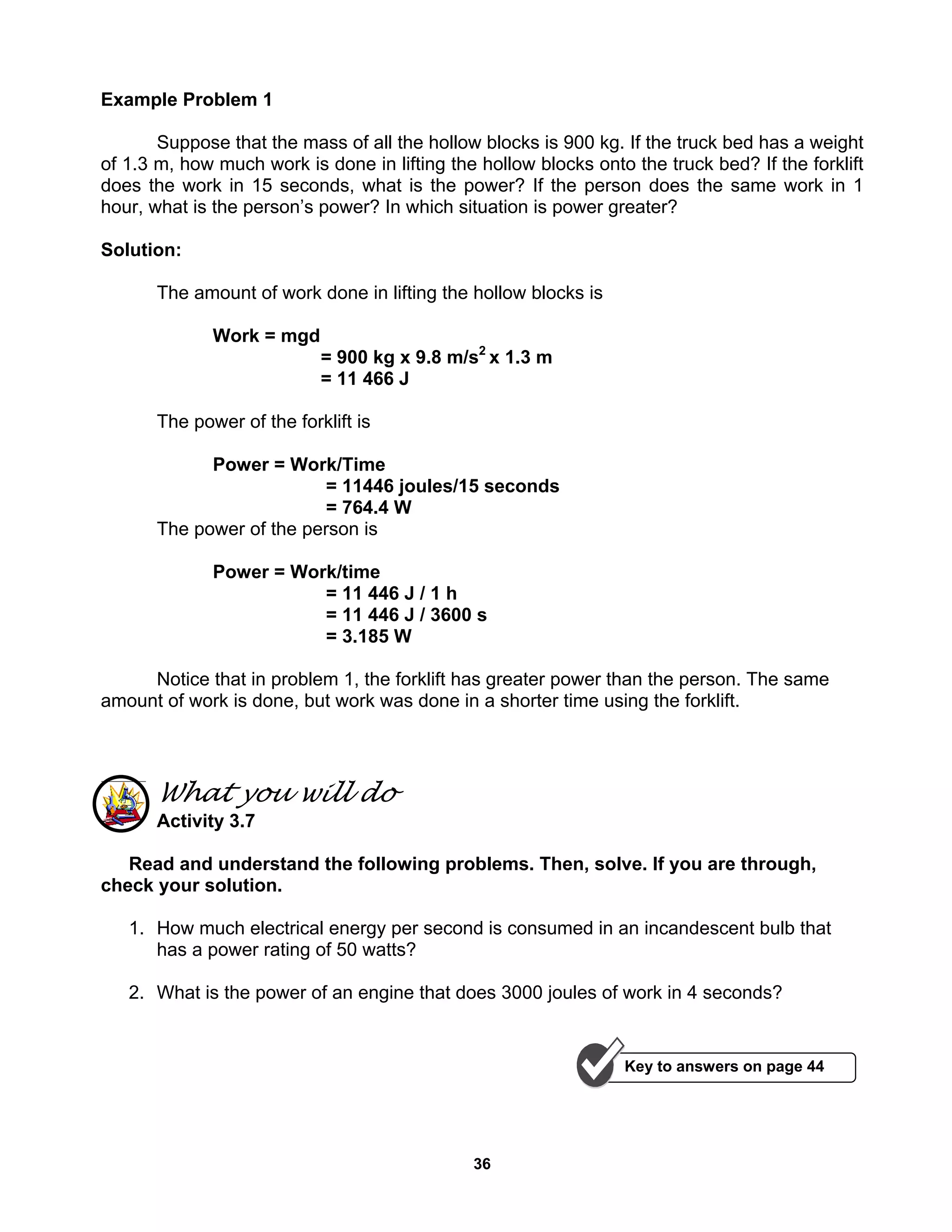 36
Example Problem 1
Suppose that the mass of all the hollow blocks is 900 kg. If the truck bed has a weight
of 1.3 m, how much work is done in lifting the hollow blocks onto the truck bed? If the forklift
does the work in 15 seconds, what is the power? If the person does the same work in 1
hour, what is the person’s power? In which situation is power greater?
Solution:
The amount of work done in lifting the hollow blocks is
Work = mgd
= 900 kg x 9.8 m/s2
x 1.3 m
= 11 466 J
The power of the forklift is
Power = Work/Time
= 11446 joules/15 seconds
= 764.4 W
The power of the person is
Power = Work/time
= 11 446 J / 1 h
= 11 446 J / 3600 s
= 3.185 W
Notice that in problem 1, the forklift has greater power than the person. The same
amount of work is done, but work was done in a shorter time using the forklift.
What you will do
Activity 3.7
Read and understand the following problems. Then, solve. If you are through,
check your solution.
1. How much electrical energy per second is consumed in an incandescent bulb that
has a power rating of 50 watts?
2. What is the power of an engine that does 3000 joules of work in 4 seconds?
Key to answers on page 44
 
