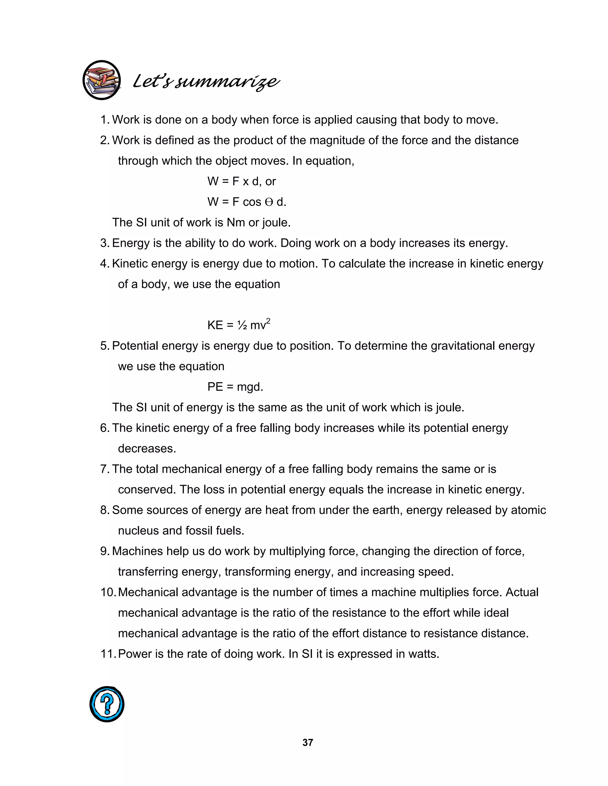 37
Let’s summarize
1. Work is done on a body when force is applied causing that body to move.
2. Work is defined as the product of the magnitude of the force and the distance
through which the object moves. In equation,
W = F x d, or
W = F cos Ө d.
The SI unit of work is Nm or joule.
3. Energy is the ability to do work. Doing work on a body increases its energy.
4. Kinetic energy is energy due to motion. To calculate the increase in kinetic energy
of a body, we use the equation
KE = ½ mv2
5. Potential energy is energy due to position. To determine the gravitational energy
we use the equation
PE = mgd.
The SI unit of energy is the same as the unit of work which is joule.
6. The kinetic energy of a free falling body increases while its potential energy
decreases.
7. The total mechanical energy of a free falling body remains the same or is
conserved. The loss in potential energy equals the increase in kinetic energy.
8. Some sources of energy are heat from under the earth, energy released by atomic
nucleus and fossil fuels.
9. Machines help us do work by multiplying force, changing the direction of force,
transferring energy, transforming energy, and increasing speed.
10.Mechanical advantage is the number of times a machine multiplies force. Actual
mechanical advantage is the ratio of the resistance to the effort while ideal
mechanical advantage is the ratio of the effort distance to resistance distance.
11.Power is the rate of doing work. In SI it is expressed in watts.
 
