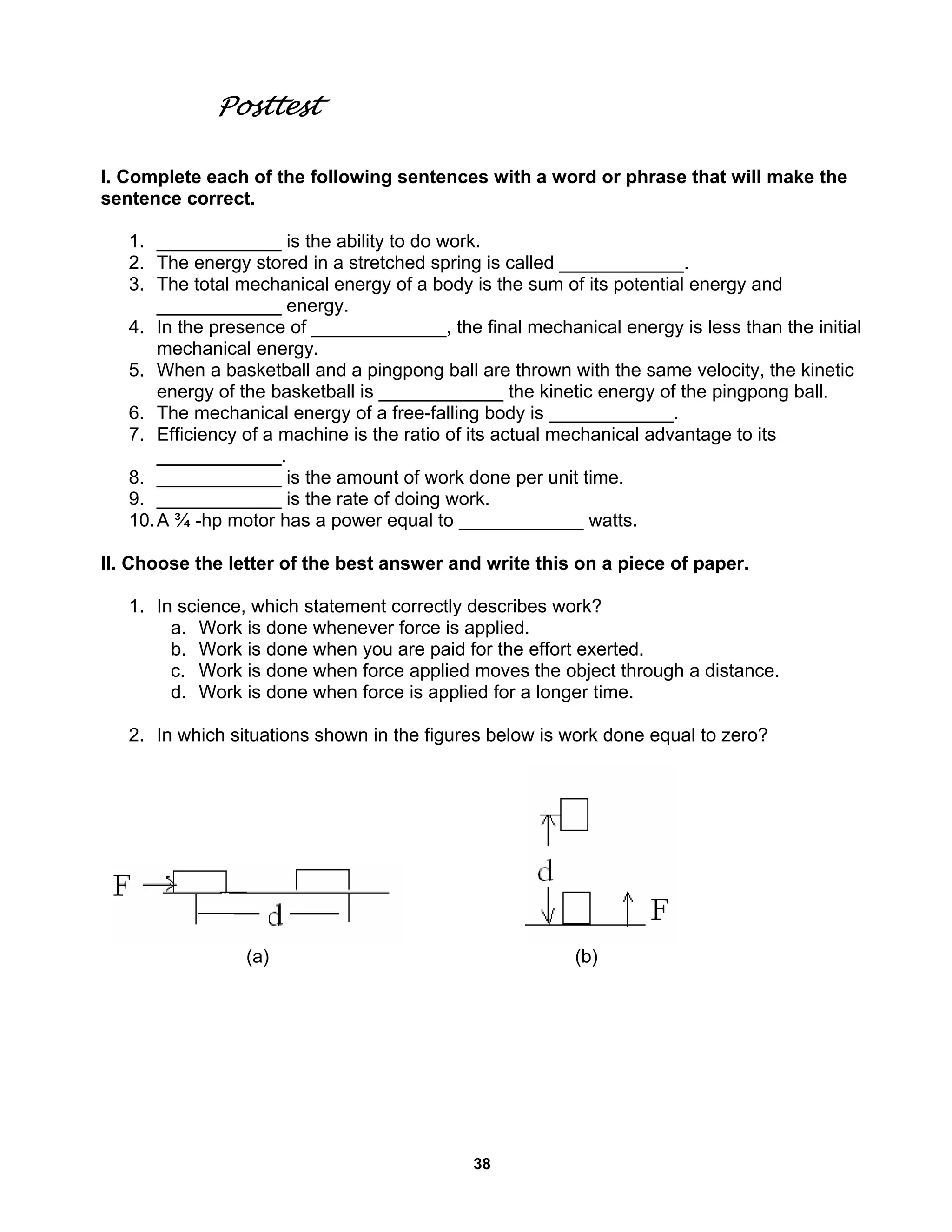 38
Posttest
I. Complete each of the following sentences with a word or phrase that will make the
sentence correct.
1. ____________ is the ability to do work.
2. The energy stored in a stretched spring is called ____________.
3. The total mechanical energy of a body is the sum of its potential energy and
____________ energy.
4. In the presence of _____________, the final mechanical energy is less than the initial
mechanical energy.
5. When a basketball and a pingpong ball are thrown with the same velocity, the kinetic
energy of the basketball is ____________ the kinetic energy of the pingpong ball.
6. The mechanical energy of a free-falling body is ____________.
7. Efficiency of a machine is the ratio of its actual mechanical advantage to its
____________.
8. ____________ is the amount of work done per unit time.
9. ____________ is the rate of doing work.
10.A ¾ -hp motor has a power equal to ____________ watts.
II. Choose the letter of the best answer and write this on a piece of paper.
1. In science, which statement correctly describes work?
a. Work is done whenever force is applied.
b. Work is done when you are paid for the effort exerted.
c. Work is done when force applied moves the object through a distance.
d. Work is done when force is applied for a longer time.
2. In which situations shown in the figures below is work done equal to zero?
(a) (b)
 