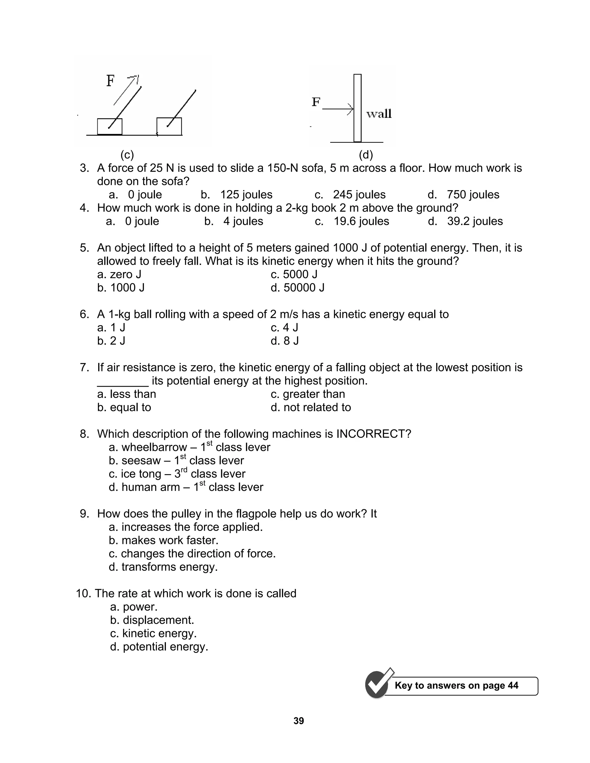39
(c) (d)
3. A force of 25 N is used to slide a 150-N sofa, 5 m across a floor. How much work is
done on the sofa?
a. 0 joule b. 125 joules c. 245 joules d. 750 joules
4. How much work is done in holding a 2-kg book 2 m above the ground?
a. 0 joule b. 4 joules c. 19.6 joules d. 39.2 joules
5. An object lifted to a height of 5 meters gained 1000 J of potential energy. Then, it is
allowed to freely fall. What is its kinetic energy when it hits the ground?
a. zero J c. 5000 J
b. 1000 J d. 50000 J
6. A 1-kg ball rolling with a speed of 2 m/s has a kinetic energy equal to
a. 1 J c. 4 J
b. 2 J d. 8 J
7. If air resistance is zero, the kinetic energy of a falling object at the lowest position is
________ its potential energy at the highest position.
a. less than c. greater than
b. equal to d. not related to
8. Which description of the following machines is INCORRECT?
a. wheelbarrow – 1st
class lever
b. seesaw – 1st
class lever
c. ice tong – 3rd
class lever
d. human arm – 1st
class lever
9. How does the pulley in the flagpole help us do work? It
a. increases the force applied.
b. makes work faster.
c. changes the direction of force.
d. transforms energy.
10. The rate at which work is done is called
a. power.
b. displacement.
c. kinetic energy.
d. potential energy.
Key to answers on page 44
 