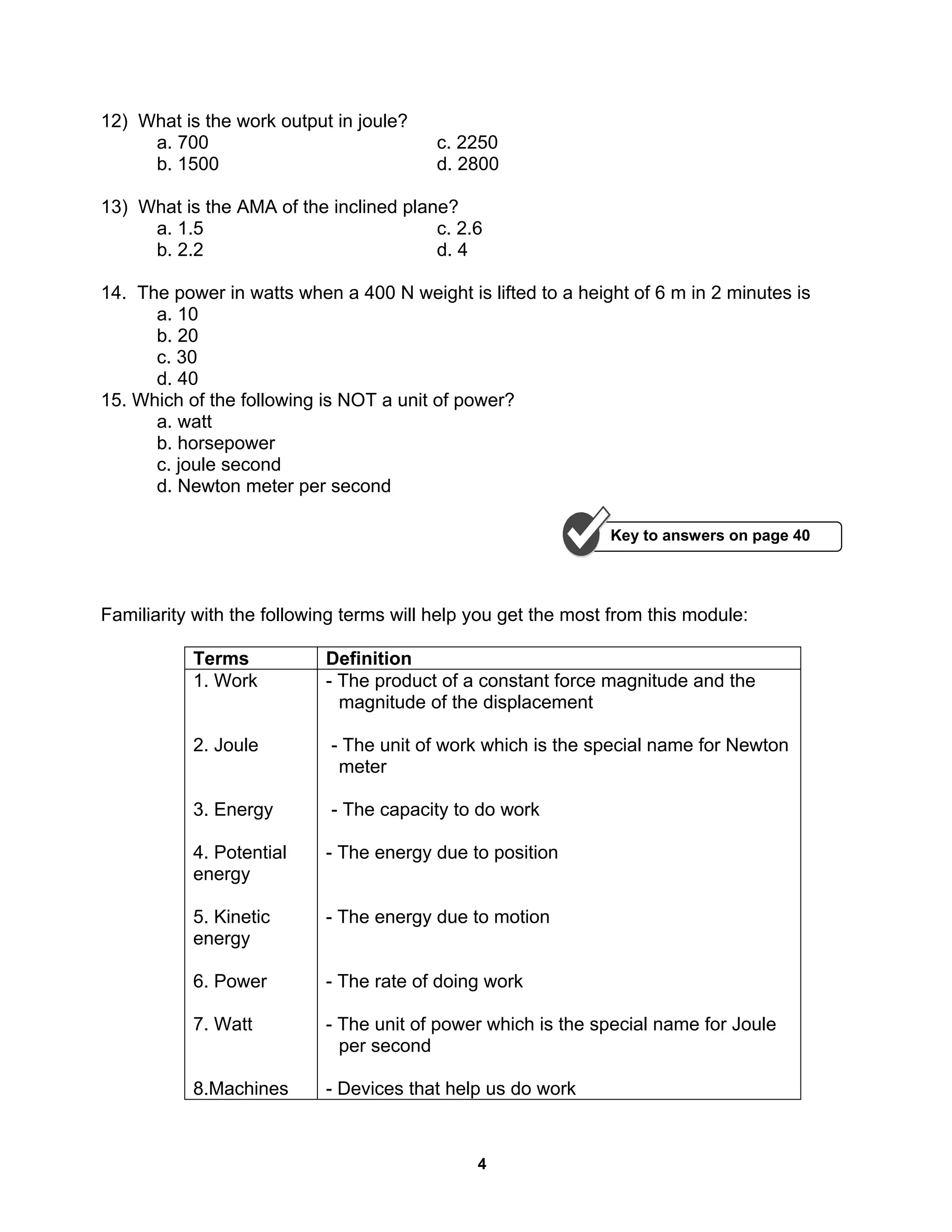 4
12) What is the work output in joule?
a. 700 c. 2250
b. 1500 d. 2800
13) What is the AMA of the inclined plane?
a. 1.5 c. 2.6
b. 2.2 d. 4
14. The power in watts when a 400 N weight is lifted to a height of 6 m in 2 minutes is
a. 10
b. 20
c. 30
d. 40
15. Which of the following is NOT a unit of power?
a. watt
b. horsepower
c. joule second
d. Newton meter per second
Familiarity with the following terms will help you get the most from this module:
Terms Definition
1. Work
2. Joule
3. Energy
4. Potential
energy
5. Kinetic
energy
6. Power
7. Watt
8.Machines
- The product of a constant force magnitude and the
magnitude of the displacement
- The unit of work which is the special name for Newton
meter
- The capacity to do work
- The energy due to position
- The energy due to motion
- The rate of doing work
- The unit of power which is the special name for Joule
per second
- Devices that help us do work
Key to answers on page 40
 