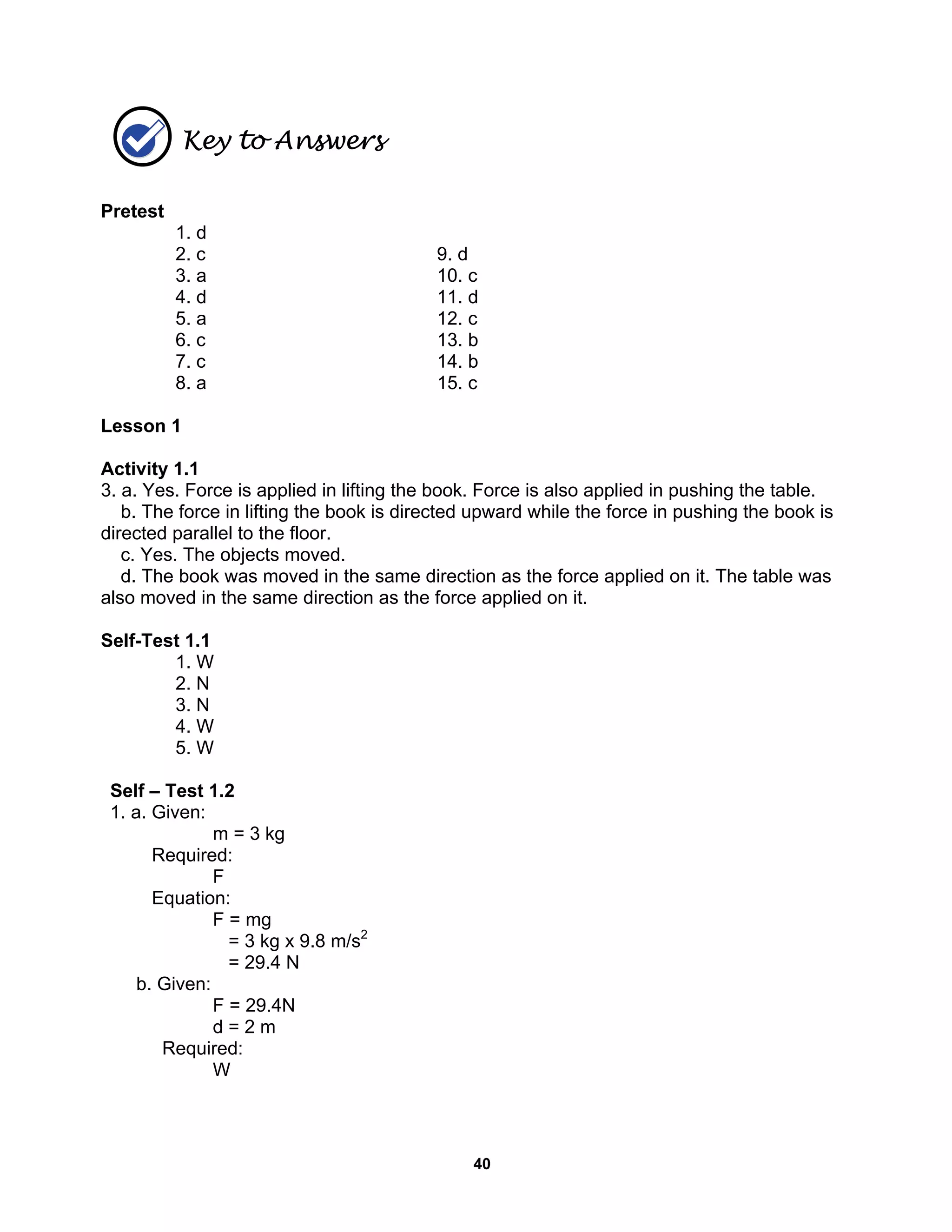 40
Key to Answers
Pretest
1. d
2. c 9. d
3. a 10. c
4. d 11. d
5. a 12. c
6. c 13. b
7. c 14. b
8. a 15. c
Lesson 1
Activity 1.1
3. a. Yes. Force is applied in lifting the book. Force is also applied in pushing the table.
b. The force in lifting the book is directed upward while the force in pushing the book is
directed parallel to the floor.
c. Yes. The objects moved.
d. The book was moved in the same direction as the force applied on it. The table was
also moved in the same direction as the force applied on it.
Self-Test 1.1
1. W
2. N
3. N
4. W
5. W
Self – Test 1.2
1. a. Given:
m = 3 kg
Required:
F
Equation:
F = mg
= 3 kg x 9.8 m/s2
= 29.4 N
b. Given:
F = 29.4N
d = 2 m
Required:
W
 