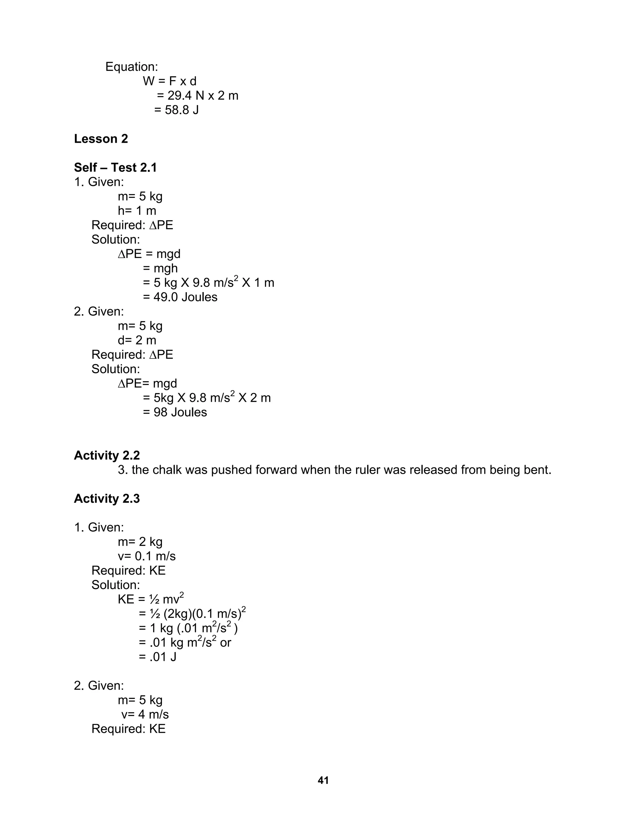 41
Equation:
W = F x d
= 29.4 N x 2 m
= 58.8 J
Lesson 2
Self – Test 2.1
1. Given:
m= 5 kg
h= 1 m
Required: ∆PE
Solution:
∆PE = mgd
= mgh
= 5 kg X 9.8 m/s2
X 1 m
= 49.0 Joules
2. Given:
m= 5 kg
d= 2 m
Required: ∆PE
Solution:
∆PE= mgd
= 5kg X 9.8 m/s2
X 2 m
= 98 Joules
Activity 2.2
3. the chalk was pushed forward when the ruler was released from being bent.
Activity 2.3
1. Given:
m= 2 kg
v= 0.1 m/s
Required: KE
Solution:
KE = ½ mv2
= ½ (2kg)(0.1 m/s)2
= 1 kg (.01 m2
/s2
)
= .01 kg m2
/s2
or
= .01 J
2. Given:
m= 5 kg
v= 4 m/s
Required: KE
 
