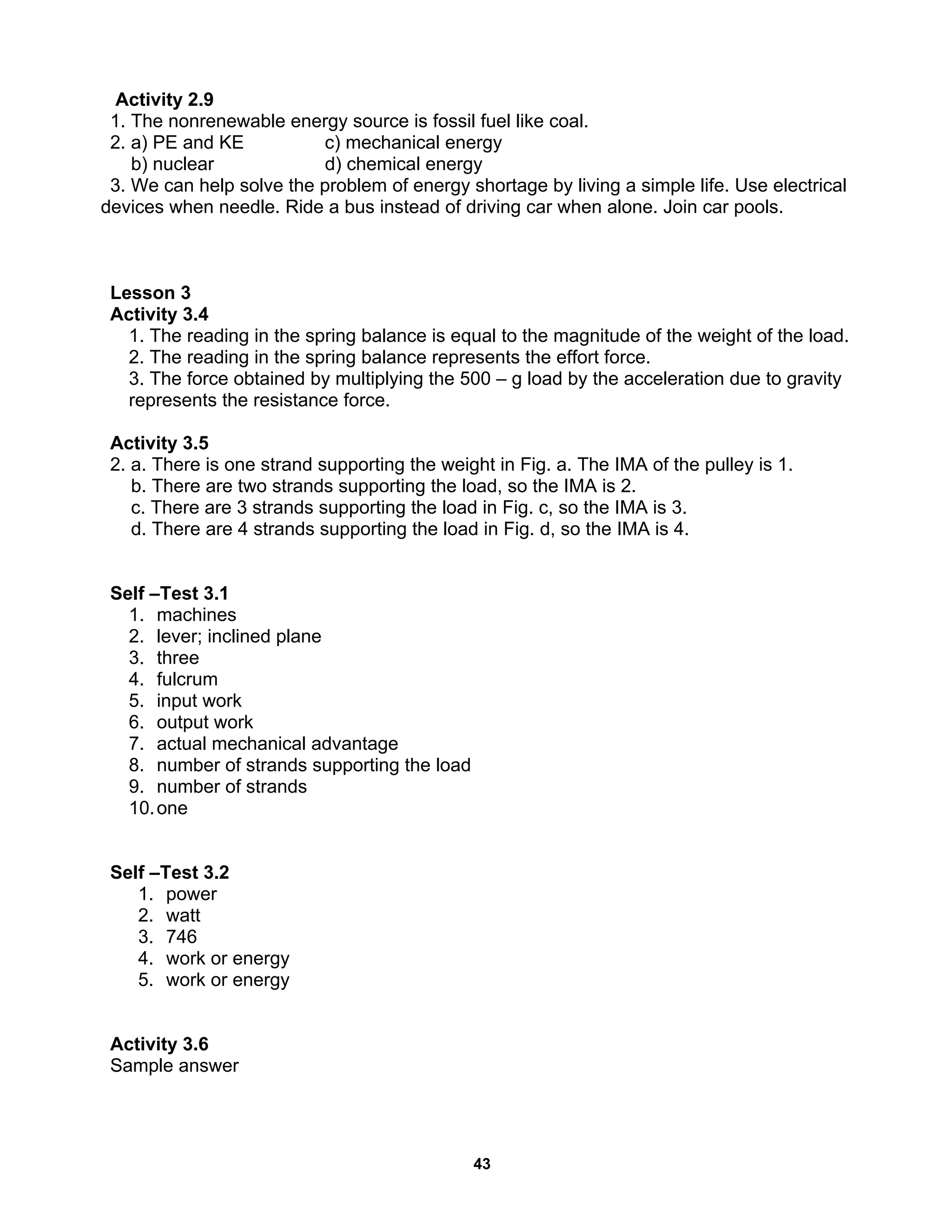 43
Activity 2.9
1. The nonrenewable energy source is fossil fuel like coal.
2. a) PE and KE c) mechanical energy
b) nuclear d) chemical energy
3. We can help solve the problem of energy shortage by living a simple life. Use electrical
devices when needle. Ride a bus instead of driving car when alone. Join car pools.
Lesson 3
Activity 3.4
1. The reading in the spring balance is equal to the magnitude of the weight of the load.
2. The reading in the spring balance represents the effort force.
3. The force obtained by multiplying the 500 – g load by the acceleration due to gravity
represents the resistance force.
Activity 3.5
2. a. There is one strand supporting the weight in Fig. a. The IMA of the pulley is 1.
b. There are two strands supporting the load, so the IMA is 2.
c. There are 3 strands supporting the load in Fig. c, so the IMA is 3.
d. There are 4 strands supporting the load in Fig. d, so the IMA is 4.
Self –Test 3.1
1. machines
2. lever; inclined plane
3. three
4. fulcrum
5. input work
6. output work
7. actual mechanical advantage
8. number of strands supporting the load
9. number of strands
10.one
Self –Test 3.2
1. power
2. watt
3. 746
4. work or energy
5. work or energy
Activity 3.6
Sample answer
 