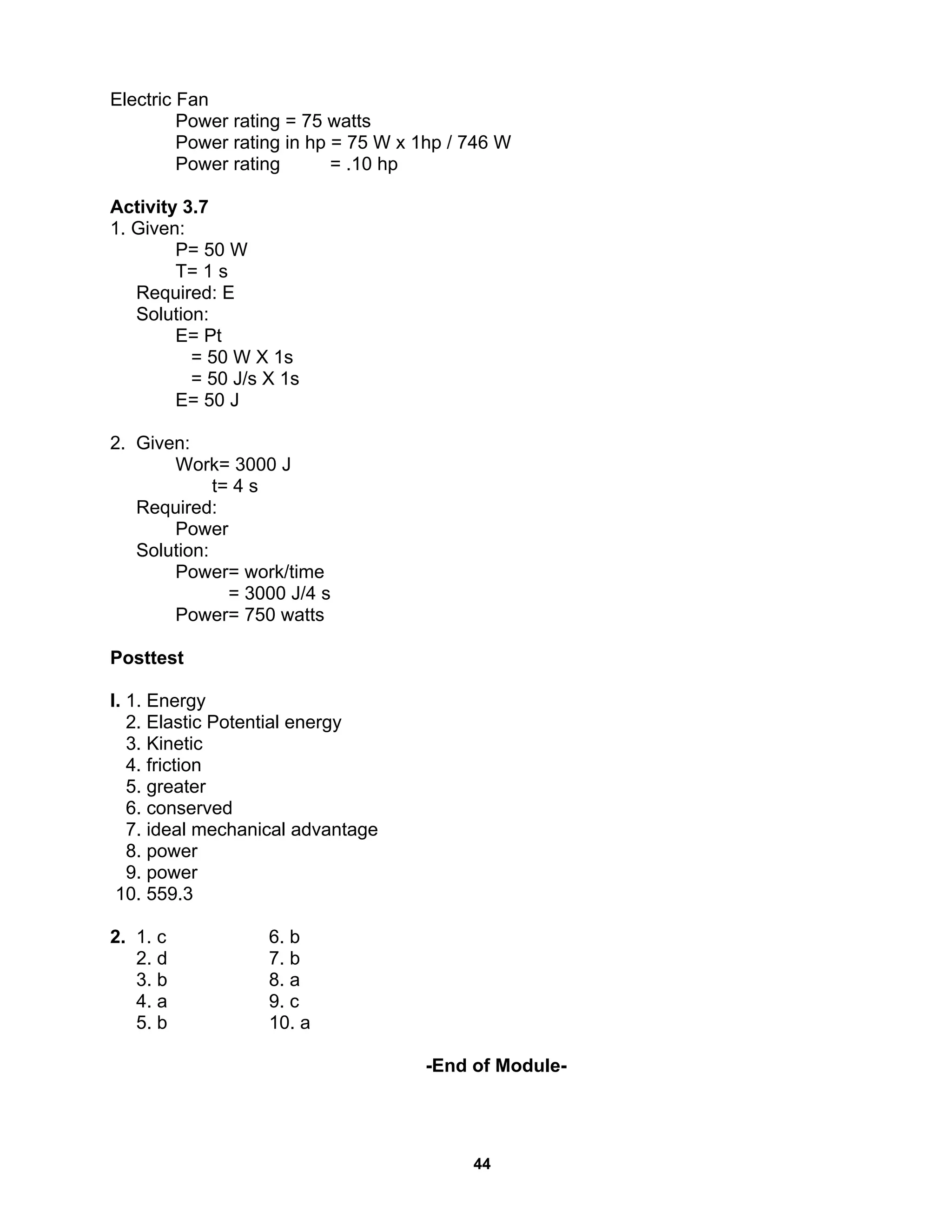44
Electric Fan
Power rating = 75 watts
Power rating in hp = 75 W x 1hp / 746 W
Power rating = .10 hp
Activity 3.7
1. Given:
P= 50 W
T= 1 s
Required: E
Solution:
E= Pt
= 50 W X 1s
= 50 J/s X 1s
E= 50 J
2. Given:
Work= 3000 J
t= 4 s
Required:
Power
Solution:
Power= work/time
= 3000 J/4 s
Power= 750 watts
Posttest
I. 1. Energy
2. Elastic Potential energy
3. Kinetic
4. friction
5. greater
6. conserved
7. ideal mechanical advantage
8. power
9. power
10. 559.3
2. 1. c 6. b
2. d 7. b
3. b 8. a
4. a 9. c
5. b 10. a
-End of Module-
 