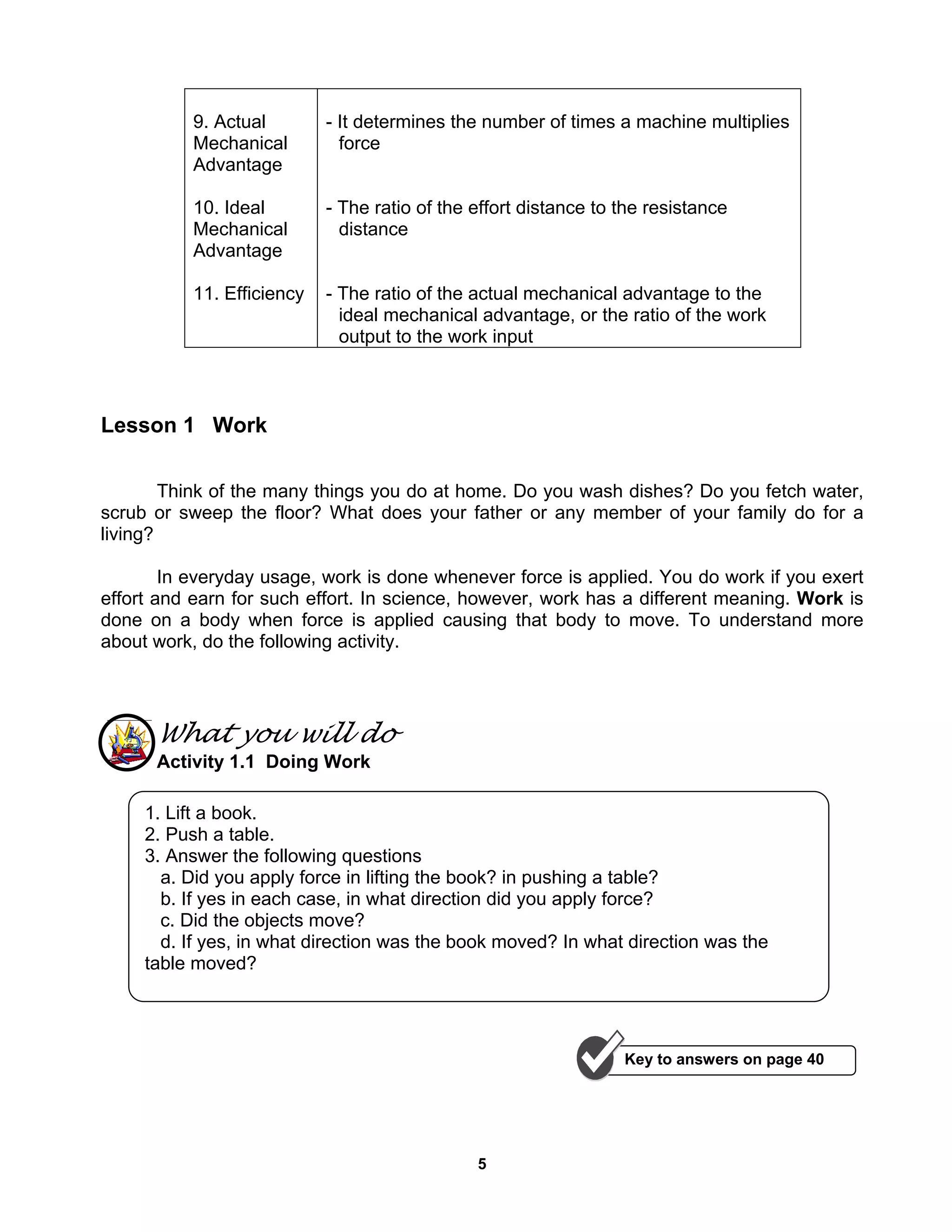 5
9. Actual
Mechanical
Advantage
10. Ideal
Mechanical
Advantage
11. Efficiency
- It determines the number of times a machine multiplies
force
- The ratio of the effort distance to the resistance
distance
- The ratio of the actual mechanical advantage to the
ideal mechanical advantage, or the ratio of the work
output to the work input
Lesson 1 Work
Think of the many things you do at home. Do you wash dishes? Do you fetch water,
scrub or sweep the floor? What does your father or any member of your family do for a
living?
In everyday usage, work is done whenever force is applied. You do work if you exert
effort and earn for such effort. In science, however, work has a different meaning. Work is
done on a body when force is applied causing that body to move. To understand more
about work, do the following activity.
What you will do
Activity 1.1 Doing Work
1. Lift a book.
2. Push a table.
3. Answer the following questions
a. Did you apply force in lifting the book? in pushing a table?
b. If yes in each case, in what direction did you apply force?
c. Did the objects move?
d. If yes, in what direction was the book moved? In what direction was the
table moved?
Key to answers on page 40
 