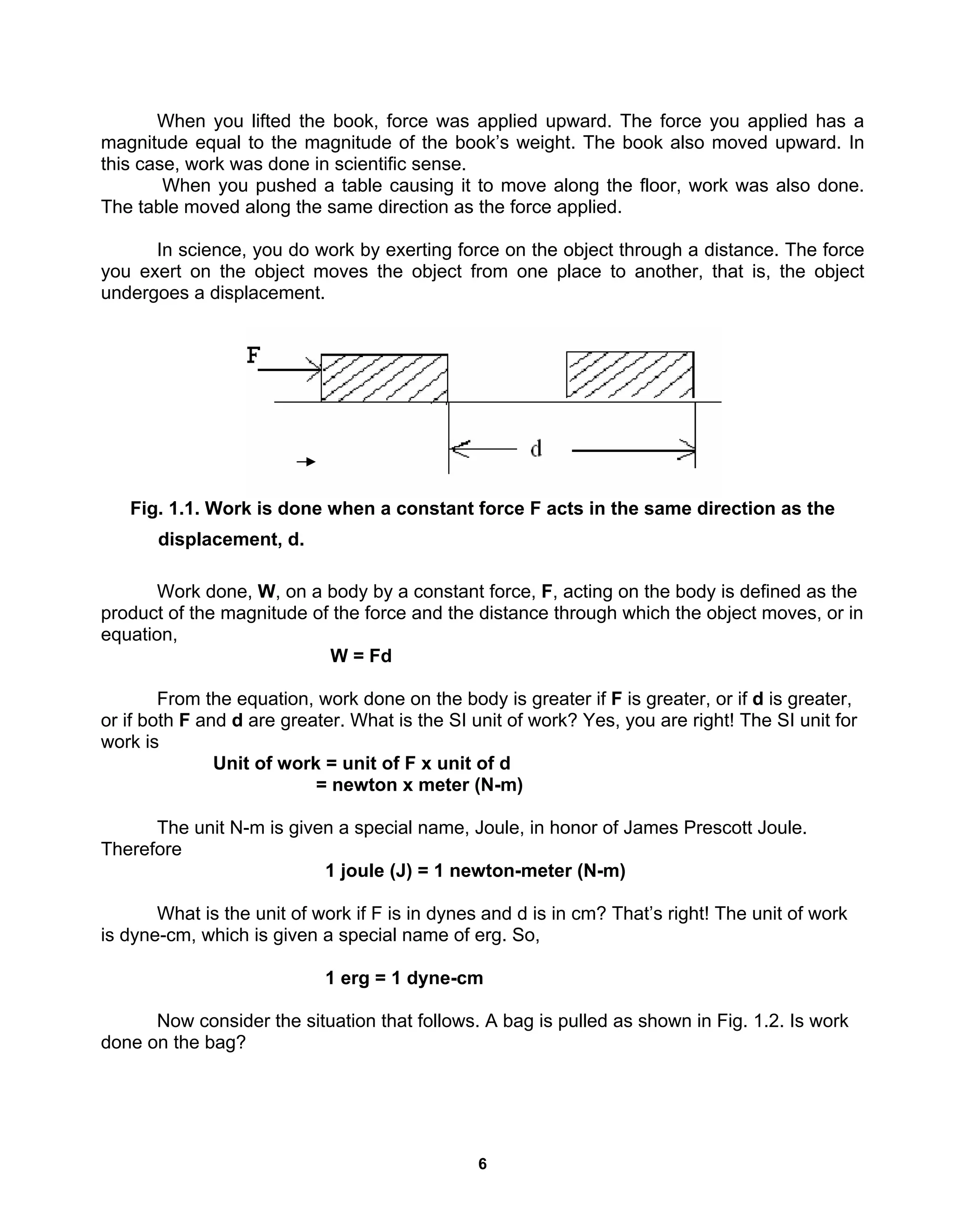 6
When you lifted the book, force was applied upward. The force you applied has a
magnitude equal to the magnitude of the book’s weight. The book also moved upward. In
this case, work was done in scientific sense.
When you pushed a table causing it to move along the floor, work was also done.
The table moved along the same direction as the force applied.
In science, you do work by exerting force on the object through a distance. The force
you exert on the object moves the object from one place to another, that is, the object
undergoes a displacement.
Fig. 1.1. Work is done when a constant force F acts in the same direction as the
displacement, d.
Work done, W, on a body by a constant force, F, acting on the body is defined as the
product of the magnitude of the force and the distance through which the object moves, or in
equation,
W = Fd
From the equation, work done on the body is greater if F is greater, or if d is greater,
or if both F and d are greater. What is the SI unit of work? Yes, you are right! The SI unit for
work is
Unit of work = unit of F x unit of d
= newton x meter (N-m)
The unit N-m is given a special name, Joule, in honor of James Prescott Joule.
Therefore
1 joule (J) = 1 newton-meter (N-m)
What is the unit of work if F is in dynes and d is in cm? That’s right! The unit of work
is dyne-cm, which is given a special name of erg. So,
1 erg = 1 dyne-cm
Now consider the situation that follows. A bag is pulled as shown in Fig. 1.2. Is work
done on the bag?
 