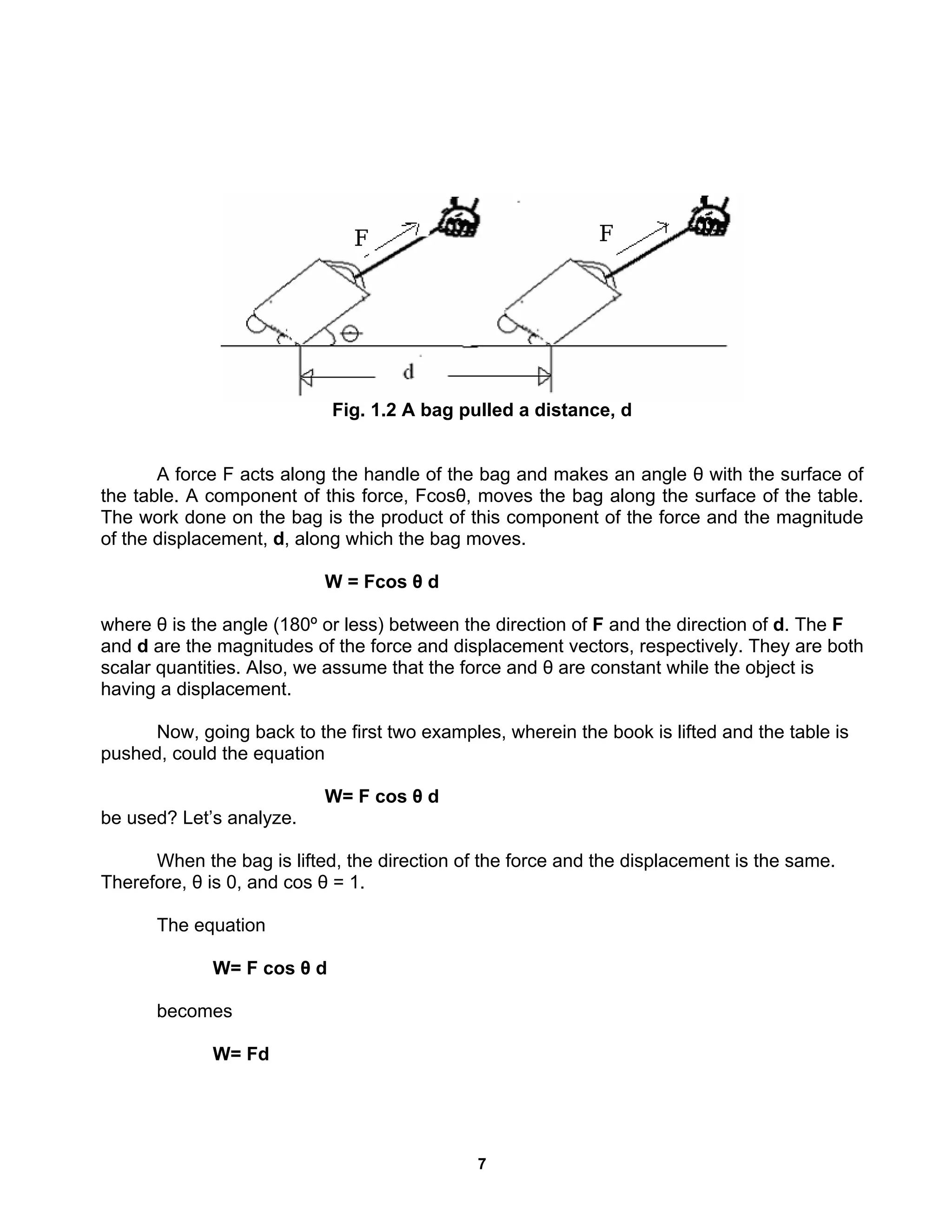 7
Fig. 1.2 A bag pulled a distance, d
A force F acts along the handle of the bag and makes an angle θ with the surface of
the table. A component of this force, Fcosθ, moves the bag along the surface of the table.
The work done on the bag is the product of this component of the force and the magnitude
of the displacement, d, along which the bag moves.
W = Fcos θ d
where θ is the angle (180º or less) between the direction of F and the direction of d. The F
and d are the magnitudes of the force and displacement vectors, respectively. They are both
scalar quantities. Also, we assume that the force and θ are constant while the object is
having a displacement.
Now, going back to the first two examples, wherein the book is lifted and the table is
pushed, could the equation
W= F cos θ d
be used? Let’s analyze.
When the bag is lifted, the direction of the force and the displacement is the same.
Therefore, θ is 0, and cos θ = 1.
The equation
W= F cos θ d
becomes
W= Fd
 