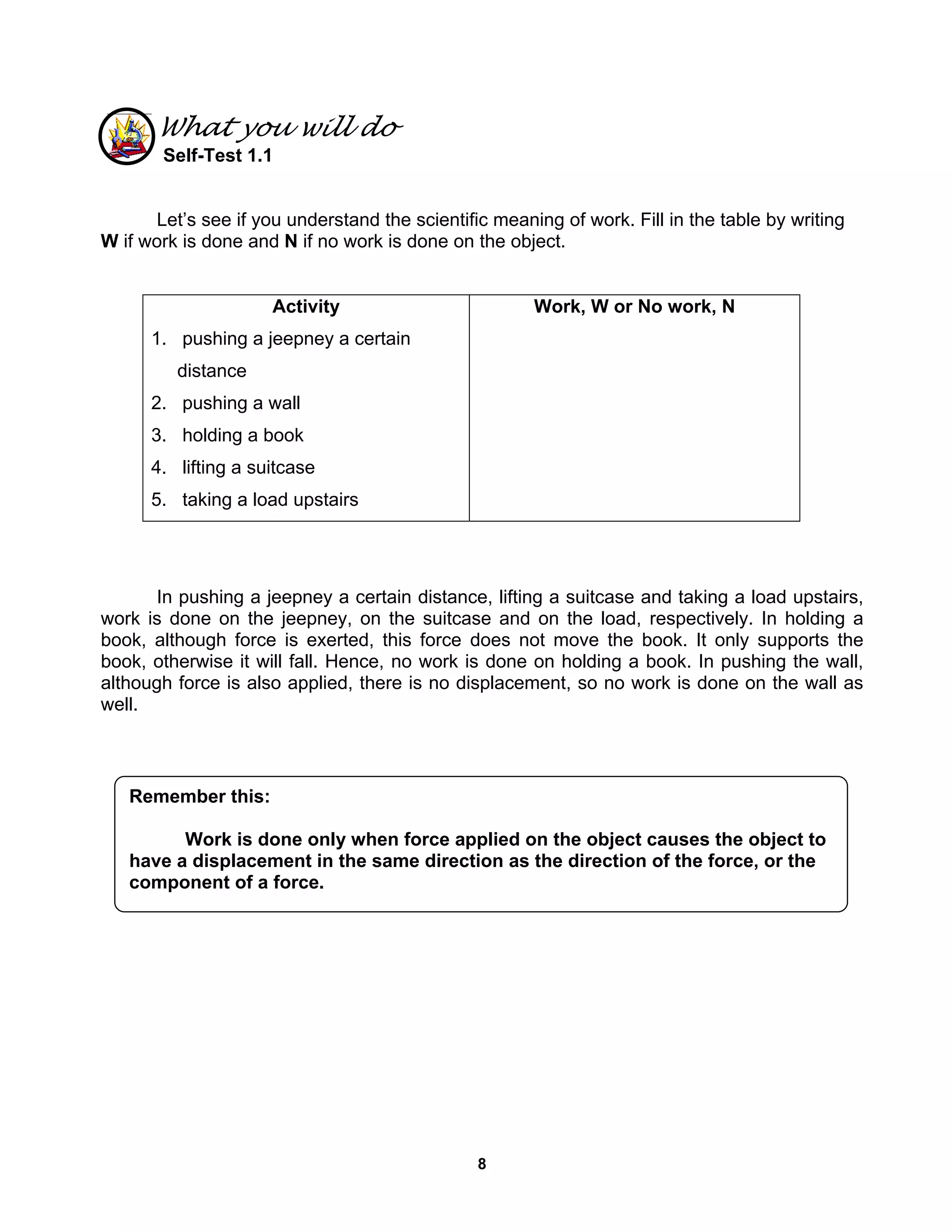 8
What you will do
Self-Test 1.1
Let’s see if you understand the scientific meaning of work. Fill in the table by writing
W if work is done and N if no work is done on the object.
Activity
1. pushing a jeepney a certain
distance
2. pushing a wall
3. holding a book
4. lifting a suitcase
5. taking a load upstairs
Work, W or No work, N
In pushing a jeepney a certain distance, lifting a suitcase and taking a load upstairs,
work is done on the jeepney, on the suitcase and on the load, respectively. In holding a
book, although force is exerted, this force does not move the book. It only supports the
book, otherwise it will fall. Hence, no work is done on holding a book. In pushing the wall,
although force is also applied, there is no displacement, so no work is done on the wall as
well.
Remember this:
Work is done only when force applied on the object causes the object to
have a displacement in the same direction as the direction of the force, or the
component of a force.
 
