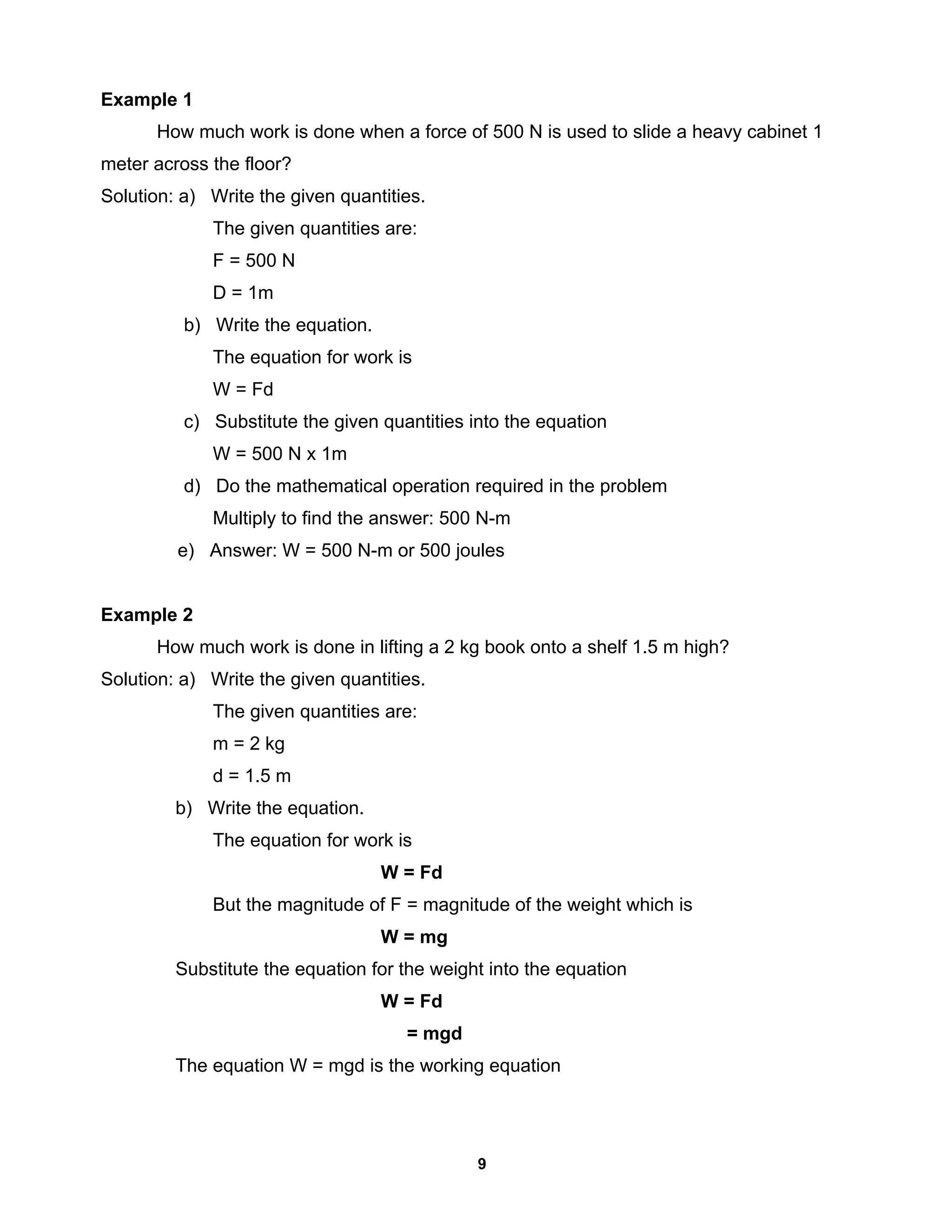 9
Example 1
How much work is done when a force of 500 N is used to slide a heavy cabinet 1
meter across the floor?
Solution: a) Write the given quantities.
The given quantities are:
F = 500 N
D = 1m
b) Write the equation.
The equation for work is
W = Fd
c) Substitute the given quantities into the equation
W = 500 N x 1m
d) Do the mathematical operation required in the problem
Multiply to find the answer: 500 N-m
e) Answer: W = 500 N-m or 500 joules
Example 2
How much work is done in lifting a 2 kg book onto a shelf 1.5 m high?
Solution: a) Write the given quantities.
The given quantities are:
m = 2 kg
d = 1.5 m
b) Write the equation.
The equation for work is
W = Fd
But the magnitude of F = magnitude of the weight which is
W = mg
Substitute the equation for the weight into the equation
W = Fd
= mgd
The equation W = mgd is the working equation
 