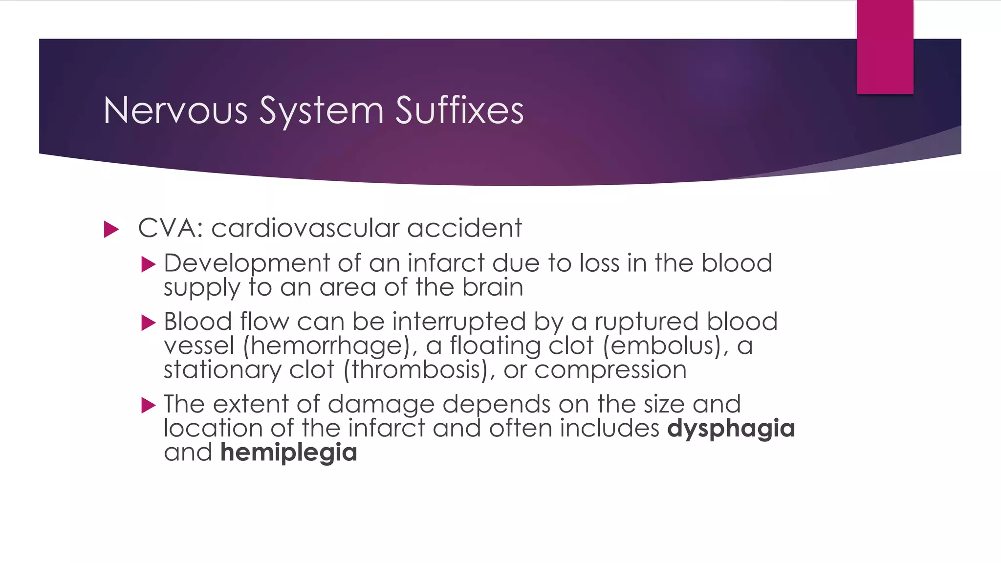 Nervous System Suffixes
 CVA: cardiovascular accident
 Development of an infarct due to loss in the blood
supply to an area of the brain
 Blood flow can be interrupted by a ruptured blood
vessel (hemorrhage), a floating clot (embolus), a
stationary clot (thrombosis), or compression
 The extent of damage depends on the size and
location of the infarct and often includes dysphagia
and hemiplegia
 