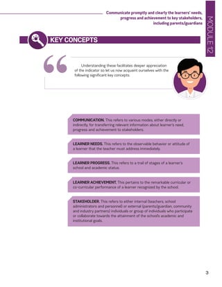 MODULE12
3
Communicate promptly and clearly the learners’ needs,
progress and achievement to key stakeholders,
including parents/guardians
“
KEY CONCEPTS
Understanding these facilitates deeper appreciation
of the indicator so let us now acquaint ourselves with the
following significant key concepts.
COMMUNICATION. This refers to various modes, either directly or
indirectly, for transferring relevant information about learner’s need,
progress and achievement to stakeholders.
LEARNER NEEDS. This refers to the observable behavior or attitude of
a learner that the teacher must address immediately.
LEARNER PROGRESS. This refers to a trail of stages of a learner’s
school and academic status.
LEARNER ACHIEVEMENT. This pertains to the remarkable curricular or
co-curricular performance of a learner recognized by the school.
STAKEHOLDER. This refers to either internal (teachers, school
administrators and personnel) or external (parents/guardian, community
and industry partners) individuals or group of individuals who participate
or collaborate towards the attainment of the school’s academic and
institutional goals.
 