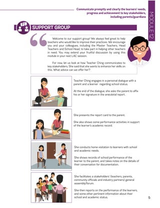 MODULE12
5
Communicate promptly and clearly the learners’ needs,
progress and achievement to key stakeholders,
including parents/guardians
“
Welcome to our support group! We always feel great to help
teachers who would like to improve their practices. We encourage
you and your colleagues, including the Master Teachers, Head
Teachers and School Head, to take part in helping other teachers
in need. You may extend your fruitful discussion by using this
module in your next LAC session.
For now, let us look at how Teacher Ching communicates to
key stakeholders. She said that she wants to enhance her skills on
this. What advice can we offer her?
SUPPORT GROUP
Teacher Ching engages in a personal dialogue with a
parent and a learner regarding school status.
At the end of the dialogue, she asks the parent to affix
his or her signature in the anecdotal report.
She presents the report card to the parent.
She also shows some performance activities in support
of the learner’s academic record.
She conducts home visitation to learners with school
and academic needs.
She shows records of school performance of the
learner to the parent, and takes notes on the details of
their conversation for documentation.
She facilitates a stakeholders’ (teachers, parents,
community officials and industry partners) general
assembly/forum.
She then reports on the performance of the learners,
and some other pertinent information about their
school and academic status.
 