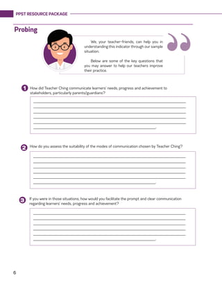 PPST RESOURCE PACKAGE
6
How did Teacher Ching communicate learners’ needs, progress and achievement to
stakeholders, particularly parents/guardians?
1
______________________________________________________________________
______________________________________________________________________
______________________________________________________________________
______________________________________________________________________
______________________________________________________________________
________________________________________________________.
How do you assess the suitability of the modes of communication chosen by Teacher Ching?
2
If you were in those situations, how would you facilitate the prompt and clear communication
regarding learners’ needs, progress and achievement?
3
______________________________________________________________________
______________________________________________________________________
______________________________________________________________________
______________________________________________________________________
______________________________________________________________________
________________________________________________________.
______________________________________________________________________
______________________________________________________________________
______________________________________________________________________
______________________________________________________________________
______________________________________________________________________
________________________________________________________.
“We, your teacher-friends, can help you in
understanding this indicator through our sample
situation.
Below are some of the key questions that
you may answer to help our teachers improve
their practice.
Probing
 