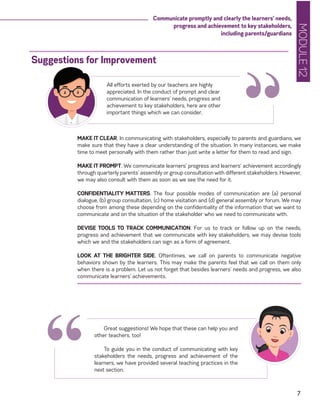 MODULE12
7
Communicate promptly and clearly the learners’ needs,
progress and achievement to key stakeholders,
including parents/guardians
MAKE IT CLEAR. In communicating with stakeholders, especially to parents and guardians, we
make sure that they have a clear understanding of the situation. In many instances, we make
time to meet personally with them rather than just write a letter for them to read and sign.
MAKE IT PROMPT. We communicate learners’ progress and learners’ achievement accordingly
through quarterly parents’ assembly or group consultation with different stakeholders. However,
we may also consult with them as soon as we see the need for it.
CONFIDENTIALITY MATTERS. The four possible modes of communication are (a) personal
dialogue, (b) group consultation, (c) home visitation and (d) general assembly or forum. We may
choose from among these depending on the confidentiality of the information that we want to
communicate and on the situation of the stakeholder who we need to communicate with.
DEVISE TOOLS TO TRACK COMMUNICATION. For us to track or follow up on the needs,
progress and achievement that we communicate with key stakeholders, we may devise tools
which we and the stakeholders can sign as a form of agreement.
LOOK AT THE BRIGHTER SIDE. Oftentimes, we call on parents to communicate negative
behaviors shown by the learners. This may make the parents feel that we call on them only
when there is a problem. Let us not forget that besides learners’ needs and progress, we also
communicate learners’ achievements.
Suggestions for Improvement
“All efforts exerted by our teachers are highly
appreciated. In the conduct of prompt and clear
communication of learners’ needs, progress and
achievement to key stakeholders, here are other
important things which we can consider.
Great suggestions! We hope that these can help you and
other teachers, too!
To guide you in the conduct of communicating with key
stakeholders the needs, progress and achievement of the
learners, we have provided several teaching practices in the
next section.
“
 