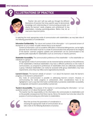 PPST RESOURCE PACKAGE
8
ILLUSTRATIONS OF PRACTICE
“Teacher Jen and I will now walk you through the different
illustrations of practice that show specific ways to demonstrate
knowledge and understanding of communicating promptly and
clearly the learners’ needs, progress and achievement to key
stakeholders, including parents/guardians. Before that, let us
read some important points.
In selecting the most appropriate mode of communication with stakeholders, we may take note of
the following parameters of consideration:
Information Confidentiality. The nature and content of the information — is it a personal concern of
the learner or is it a matter of public interest that is to be shared?
Content of information, such as academic difficulties or behavioral delinquencies, can be highly
personal. Such information must be in a mode of communication that will preserve the integrity
of the learner. Learners’ progress updates and achievement can be communicated to the
general public especially for stakeholders such as community or industry partners.
Stakeholder Accessibility. The communication preference of the stakeholder — is the stakeholder an
individual or a group?
An appropriate mode of communication can be characterized by sensitivity to the preferences
of the stakeholders. Individual stakeholders may have a different preference on the mode of
communication, as compared to preferences of stakeholders that are collectively considered
a group. Individual stakeholders can easily be accessed while group stakeholders may have
requirements, since they may follow some organizational protocols.
Learner’s Concern. The learner’s details of concern — is it about the learner’s need, the learner’s
progress, or the learner’s achievement?
Any mode of communication is possible in addressing learner’s concern. However, in
communicating the needs, progress or achievement, other considerations have to be
highlighted in such a way that information confidentiality is protected, stakeholder accessibility
is recognized, and teacher’s accountability is preserved.
Teacher’s Accountability. The purpose of the teacher in communicating the information — is it an
academic concern or is it about the learners’ welfare?
The teacher has the responsibility on the information she communicates to stakeholders and
on the possible consequences that there may be. Hence, the teacher has to be clear about the
purpose of communicating any information to stakeholders.
Now that we know the parameters of consideration in
choosing the appropriate mode of communication, let us
take a look at the following illustrations of practice.
“
 
