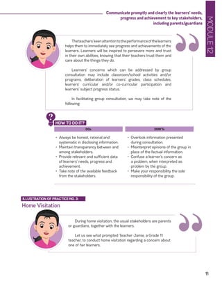 MODULE12
11
Communicate promptly and clearly the learners’ needs,
progress and achievement to key stakeholders,
including parents/guardians
DOs
•	 Always be honest, rational and
systematic in disclosing information.
•	 Maintain transparency between and
among stakeholders.
•	 Provide relevant and sufficient data
of learners’ needs, progress and
achievement.
•	 Take note of the available feedback
from the stakeholders.
DON’Ts
•	 Overlook information presented
during consultation.
•	 Misinterpret opinions of the group in
place of the factual information.
•	 Confuse a learner’s concern as
a problem, when interpreted as
problem by the group.
•	 Make your responsibility the sole
responsibility of the group.
Theteachers’keenattentiontotheperformanceofthelearners
helps them to immediately see progress and achievements of the
learners. Learners will be inspired to persevere more and trust
in their own abilities, knowing that their teachers trust them and
care about the things they do.
Learners’ concerns which can be addressed by group
consultation may include classroom/school activities and/or
programs, deliberation of learners’ grades, class schedules,
learners’ curricular and/or co-curricular participation and
learners’ subject progress status.
In facilitating group consultation, we may take note of the
following:
“
HOW TO DO IT?
?
Home Visitation
ILLUSTRATION OF PRACTICE NO. 3:
During home visitation, the usual stakeholders are parents
or guardians, together with the learners.
Let us see what prompted Teacher Jamie, a Grade 11
teacher, to conduct home visitation regarding a concern about
one of her learners.
“
 