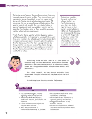 PPST RESOURCE PACKAGE
12
As teachers, a sudden
change in our learners’
behavior bothers us.
Manifestations come
when there is a decline
in performance or when
learners suddenly become
indifferent. This leads us to
look for clues and, ultimately,
to confer with the parents
to know how we can help.
If all possible means are
exhausted but no one from
home visits the school, home
visitation is our final resort.
During the second quarter, Teacher Jamie noticed the drastic
change in the performance of John. From being a happy and
participative learner, he suddenly turned into a quiet, timid
learner. For Teacher Jamie, who had been teaching for 20
years now, this was an area of concern. She knew that John
was not ready to talk about it. She even started talking to
some of his closest friends and neighbors but they had no
idea. She then handed a letter to John to ask his parents to
visit the school but no one came over.
Finally, Teacher Jamie, together with the Guidance teacher
who happened to live in the same area where John lives, went
for a home visitation. She talked to John’s mother to ask if she
noticed any changes in John’s behavior. After the visitation,
Teacher Jamie found out that there was a problem in the
family and that was the root cause of the drastic change.
Knowing that the problem at home was beyond her control,
Teacher Jamie planned to help John in whatever way she
could while at school.
Conducting home visitation could be our final resort in
communicating concerns like learners’ absenteeism, classroom
performance and personal matters such as relationships, health
issues, and family problems which affect learners’ behavior and
performance.
For safety concerns, we may request assistance from
someone we trust who is familiar with the place or from the local
officials.
In facilitating home visitation, consider the following:
“
DOs
•	 Focus on informing the parents
regarding the learner’s concern.
•	 Determine which stakeholder’s
feedback is relevant, and which is not
essential.
•	 Communicate the most important
concern of the learner.
•	 Make the conversation as
comfortable and friendly as possible.
DON’Ts
•	 Discuss information which is not
validated or confirmed.
•	 Underestimate the information or
opinions given by stakeholders.
•	 Exaggerate the extent of the
learner’s concern.
•	 Reveal details of location, address
and other similar information of the
stakeholders.
HOW TO DO IT?
?
 