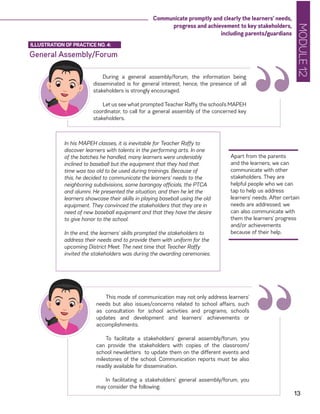 MODULE12
13
Communicate promptly and clearly the learners’ needs,
progress and achievement to key stakeholders,
including parents/guardians
General Assembly/Forum
ILLUSTRATION OF PRACTICE NO. 4:
During a general assembly/forum, the information being
disseminated is for general interest; hence, the presence of all
stakeholders is strongly encouraged.
Let us see what prompted Teacher Raffy, the school’s MAPEH
coordinator, to call for a general assembly of the concerned key
stakeholders. “Apart from the parents
and the learners, we can
communicate with other
stakeholders. They are
helpful people who we can
tap to help us address
learners’ needs. After certain
needs are addressed, we
can also communicate with
them the learners’ progress
and/or achievements
because of their help.
In his MAPEH classes, it is inevitable for Teacher Raffy to
discover learners with talents in the performing arts. In one
of the batches he handled, many learners were undeniably
inclined to baseball but the equipment that they had that
time was too old to be used during trainings. Because of
this, he decided to communicate the learners’ needs to the
neighboring subdivisions, some barangay officials, the PTCA
and alumni. He presented the situation, and then he let the
learners showcase their skills in playing baseball using the old
equipment. They convinced the stakeholders that they are in
need of new baseball equipment and that they have the desire
to give honor to the school.
In the end, the learners’ skills prompted the stakeholders to
address their needs and to provide them with uniform for the
upcoming District Meet. The next time that Teacher Raffy
invited the stakeholders was during the awarding ceremonies.
This mode of communication may not only address learners’
needs but also issues/concerns related to school affairs, such
as consultation for school activities and programs, school’s
updates and development and learners’ achievements or
accomplishments.
To facilitate a stakeholders’ general assembly/forum, you
can provide the stakeholders with copies of the classroom/
school newsletters to update them on the different events and
milestones of the school. Communication reports must be also
readily available for dissemination.
In facilitating a stakeholders’ general assembly/forum, you
may consider the following:
“
 