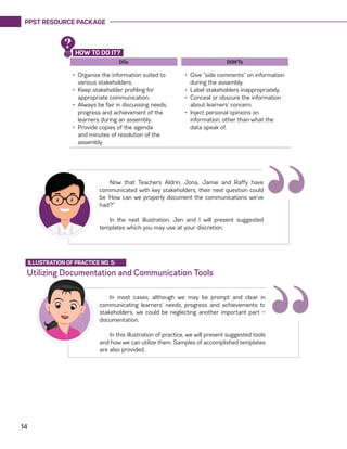 PPST RESOURCE PACKAGE
14
DOs
•	 Organize the information suited to
various stakeholders.
•	 Keep stakeholder profiling for
appropriate communication.
•	 Always be fair in discussing needs,
progress and achievement of the
learners during an assembly.
•	 Provide copies of the agenda
and minutes of resolution of the
assembly.
DON’Ts
•	 Give “side comments” on information
during the assembly.
•	 Label stakeholders inappropriately.
•	 Conceal or obscure the information
about learners’ concern.
•	 Inject personal opinions on
information, other than what the
data speak of.
“Now that Teachers Aldrin, Jona, Jamie and Raffy have
communicated with key stakeholders, their next question could
be ‘How can we properly document the communications we’ve
had?”
In the next illustration, Jen and I will present suggested
templates which you may use at your discretion.
HOW TO DO IT?
?
Utilizing Documentation and Communication Tools
ILLUSTRATION OF PRACTICE NO. 5:
In most cases, although we may be prompt and clear in
communicating learners’ needs, progress and achievements to
stakeholders, we could be neglecting another important part —
documentation.
In this illustration of practice, we will present suggested tools
and how we can utilize them. Samples of accomplished templates
are also provided.
“
 