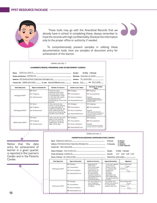 PPST RESOURCE PACKAGE
18
These tools may go with the Anecdotal Records that we
already have in school. In completing these, always remember to
treat the records with high confidentiality. Disclose the information
only to the proper office or authority, if needed.
To comprehensively present samples in utilizing these
documentation tools, here are samples of document entry for
achievement of the learner:
“
Notice that the data
entry for achievement of
learner in a given quarter
is reported in the Learner’s
Cardex and in the Parent’s
Cardex.
 