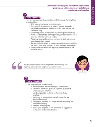 MODULE12
19
Communicate promptly and clearly the learners’ needs,
progress and achievement to key stakeholders,
including parents/guardians
Here is a sample procedure in utilizing and introducing the templates
to stakeholders:
•	 Affix your school header on the template.
•	 During the first homeroom or parents’ general assembly,
distribute the cardex for parents to fill out; then retrieve the
cardex for filing.
•	 State the purpose of the cardex to parents/guardians clearly.
•	 Make a portfolio folder for the parents/guardians’ cardex and a
separate folder for learners’ cardex.
•	 Assign synchronized reference numbers for both learner and
parents/guardians cardex.
•	 Record student’s details of concern immediately upon receiving
the report from other teachers or from your own observation.
•	 Follow up details of concern regularly, periodically, or as the
situation occurs.
“
You, too, can devise your own template for documenting and
reporting learner’s need, progress and achievement.
HOW TO DO IT?
?
You may follow the process below:
•	 Review the type and nature of your stakeholders.
•	 Determine clearly the goal, aim, objective, purpose of
function of your template.
•	 List down possible contents or elements of your
template.
•	 Use terms or phrases that are self-instructive, e.g.
“Agreed Resolution.”
•	 Design your template in a simple, visually appealing, yet
comprehensive way.
•	 Pilot test your template.
•	 Revise your template as per comments or suggestions
of the users and/or stakeholders.
HOW TO DO IT?
?
 