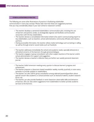 PPST RESOURCE PACKAGE
20
The following are some other illustrations of practice in facilitating stakeholder
communication in every key concept. Please take note that these are suggested practices
that you may considerably adopt in your own school or classroom context:
•	 The teacher develops a semestral stakeholders’ communication plan, including the use
of learners and parents cardex, to strategically organize and facilitate communication
encounters with the key stakeholders.
•	 The teacher devises a consolidated information sheet to be used in communicating report to
key stakeholders, such as teachers, school administrators, community officials and industry
partners.
•	 Having accessible information, the teacher utilizes media technology such as texting or calling,
as well as through email or social media such as Facebook.
•	 The teacher addresses immediately the school and academic needs, specially behavioral or
attitudinal concerns of the learners, through personal dialogue.
•	 The teacher engages in group consultation with other subject teachers of the learner and/or
school administrators for support and suggestion.
•	 The teacher devises a teacher’s reflection diary as his/her own weekly personal classroom
journal.
•	 The teacher holds homeroom meeting every quarter to discuss learners’ progress and
achievement.
•	 The teacher prepares a classroom-based newsletter weekly, monthly, quarterly, or even every
semester to provide updates to stakeholders.
•	 The teacher can also call for group consultation among selected parents/guardians about
special concern like academic or school activities such as festival of talents, student research
forum, etc.
•	 The teacher can also provide feedback in some classroom observable skills and behaviors
of learners. She can also solicit suggestions from stakeholders to better provide academic
services to the learners.
OTHER ILLUSTRATIONS OF PRACTICE
 